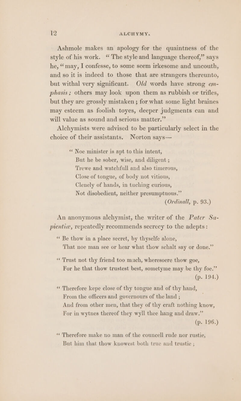 Ashmole makes an apology for the quaintness of the style of his work. “ The style and language thereof,” says he, “ may, I confesse, to some seem irkesome and uncouth, and so it is indeed to those that are strangers thereunto, but withal very significant. Old words have strong emm- phasis; others may look upon them as rubbish or trifles, but they are grossly mistaken ; for what some light braines may esteem as foolish toyes, deeper judgments can and will value as sound and serious matter.” Alchymists were advised to be particularly select in the choice of their assistants. Norton says— ‘“* Noe minister is apt to this intent, But he be sober, wise, and diligent ; Trewe and watchfull and also timerous, Close of tongue, of body not vitious, Clenely of hands, in tuching curious, Not disobedient, neither presumptuous.” (Ordinall, p. 93.) An anonymous alchymist, the writer of the Pater Sa- plentice, repeatedly recommends secrecy to the adepts: ‘* Be thow in a place secret, by thyselfe alone, That noe man see or hear what thow schalt say or done.” «Trust not thy friend too much, wheresoere thow goe, For he that thow trustest best, sometyme may be thy foe.” (p. 194.) «Therefore kepe close of thy tongue and of thy hand, From the officers and governours of the land ; And from other men, that they of thy craft nothing know, For in wytnes thereof they wyll thee hang and draw.” (p. 196.) «* Therefore make no man of the councell rude nor rustie, But him that thow knowest both true and trustie ;