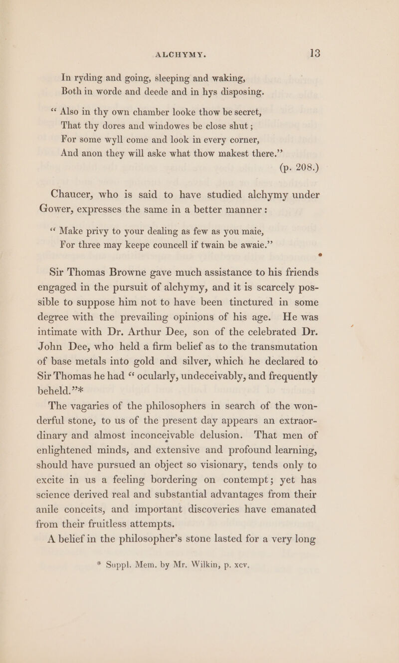 In ryding and going, sleeping and waking, Both in worde and deede and in hys disposing. ** Also in thy own chamber looke thow be secret, That thy dores and windowes be close shut ; For some wyll come and look in every corner, And anon they will aske what thow makest there.” (p. 208.) Chaucer, who is said to have studied alchymy under Gower, expresses the same in a better manner : ** Make privy to your dealing as few as you maie, For three may keepe councell if twain be awaie.” e Sir Thomas Browne gave much assistance to his friends engaged in the pursuit of alchymy, and it is scarcely pos- sible to suppose him not to have been tinctured in some degree with the prevailing opinions of his age. He was intimate with Dr. Arthur Dee, son of the celebrated Dr. John Dee, who held a firm belief as to the transmutation of base metals into gold and silver, which he declared to Sir Thomas he had “ ocularly, undeceivably, and frequently beheld.’”* The vagaries of the philosophers in search of the won- derful stone, to us of the present day appears an extraor- dinary and almost inconceivable delusion. That men of enlightened minds, and extensive and profound learning, should have pursued an object so visionary, tends only to excite in us a feeling bordering on contempt; yet has science derived real and substantial advantages from their anile conceits, and important discoveries have emanated from their fruitless attempts. A belief in the philosopher’s stone lasted for a very long * Suppl. Mem. by Mr. Wilkin, p. xcv.