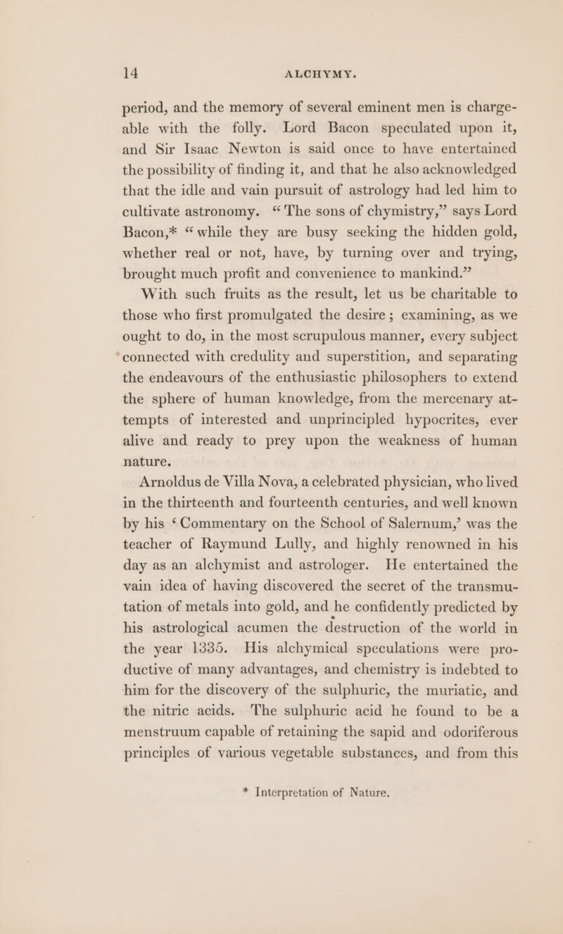 period, and the memory of several eminent men is charge- able with the folly. Lord Bacon speculated upon it, and Sir Isaac Newton is said once to have entertained the possibility of finding it, and that he also acknowledged that the idle and vain pursuit of astrology had led him to cultivate astronomy. “The sons of chymistry,” says Lord Bacon,* “while they are busy seeking the hidden gold, whether real or not, have, by turning over and trying, brought much profit and convenience to mankind.” With such fruits as the result, let us be charitable to those who first promulgated the desire; examining, as we ought to do, in the most scrupulous manner, every subject ‘connected with credulity and superstition, and separating the endeavours of the enthusiastic philosophers to extend the sphere of human knowledge, from the mercenary at- tempts of interested and unprincipled hypocrites, ever alive and ready to prey upon the weakness of human nature. Arnoldus de Villa Nova, a celebrated physician, who lived in the thirteenth and fourteenth centuries, and well known by his ‘Commentary on the School of Salernum,’ was the teacher of Raymund Lully, and highly renowned in his day as an alchymist and astrologer. He entertained the vain idea of having discovered the secret of the transmu- tation of metals into gold, and he confidently predicted by his astrological acumen the destruction of the world in the year 1335. His alchymical speculations were pro- ductive of many advantages, and chemistry is indebted to him for the discovery of the sulphuric, the muriatic, and the nitric acids. The sulphuric acid he found to be a menstruum capable of retaining the sapid and odoriferous principles of various vegetable substances, and from this * Interpretation of Nature.