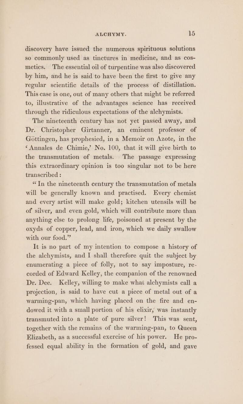 discovery have issued the numerous spirituous solutions so commonly used as tinctures in medicine, and as cos- metics. The essential oil of turpentine was also discovered by him, and he is said to have been the first to give any regular scientific details of the process of distillation. This case is one, out of many others that might be referred to, illustrative of the advantages science has received through the ridiculous expectations of the alchymists. The nineteenth century has not yet passed away, and Dr. Christopher Girtanner, an eminent professor of Gottingen, has prophesied, in a Memoir on Azote, in the ‘Annales de Chimie,’ No. 100, that it will give birth to the transmutation of metals. ‘The passage expressing this extraordinary opinion is too singular not to be here transcribed : “In the nineteenth century the transmutation of metals will be generally known and practised. Every chemist and every artist will make gold; kitchen utensils will be of silver, and even gold, which will contribute more than anything else to prolong life, poisoned at present by the oxyds of copper, lead, and iron, which we daily swallow with our food.” It is no part of my intention to compose a history of the alchymists, and I shall therefore quit the subject by enumerating a piece of folly, not to say imposture, re- corded of Edward Kelley, the companion of the renowned Dr. Dee. Kelley, willing to make whai alchymists call a projection, is said to have cut a piece of metal out of a warming-pan, which having placed on the fire and en- dowed it with a small portion of his elixir, was instantly transmuted into a plate of pure silver! This was sent, together with the remains of the warming-pan, to Queen Elizabeth, as a successful exercise of his power. He pro- fessed equal ability in the formation of gold, and gave