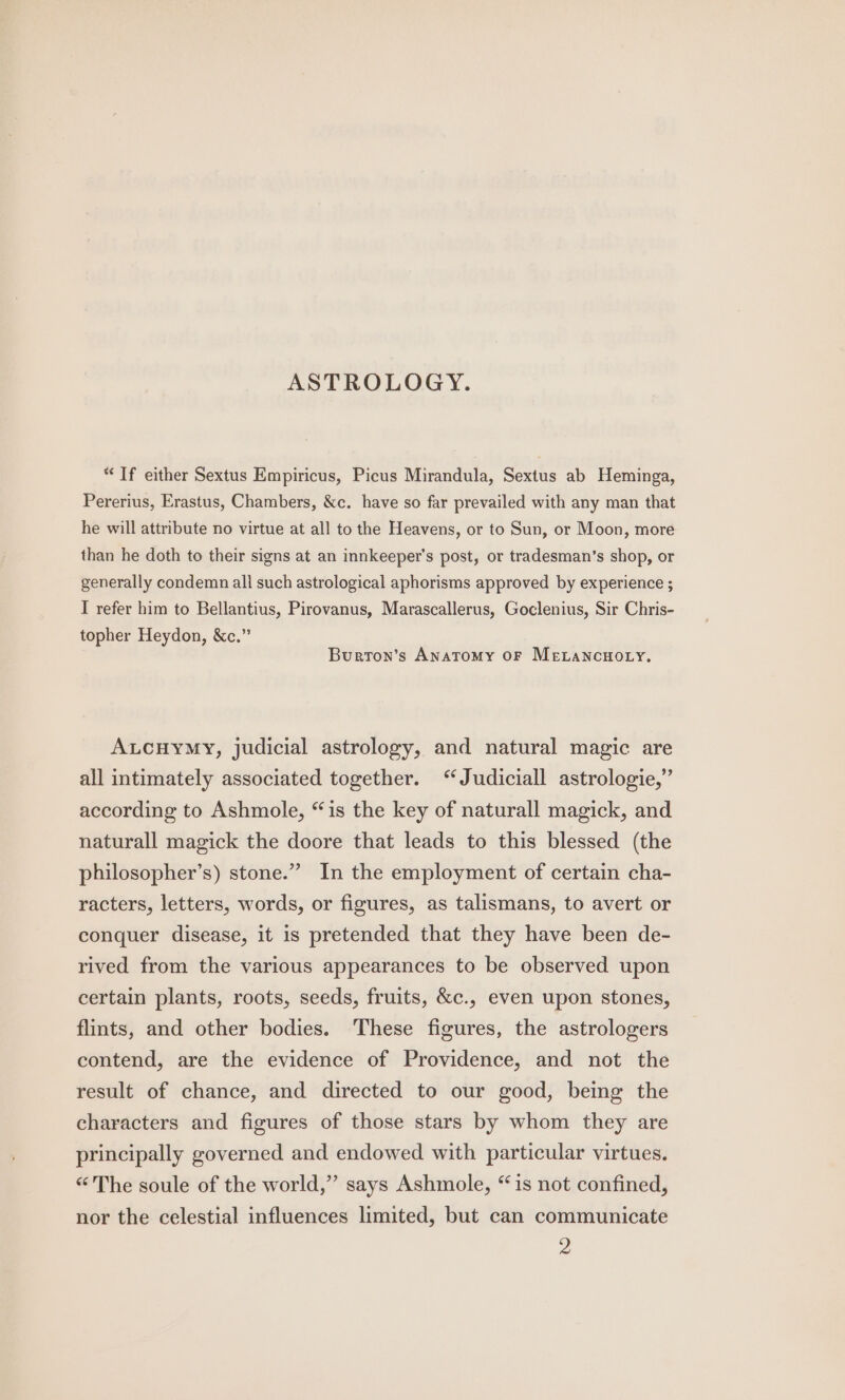 ASTROLOGY. “If either Sextus Empiricus, Picus Mirandula, Sextus ab Heminga, Pererius, Erastus, Chambers, &amp;c. have so far prevailed with any man that he will attribute no virtue at all to the Heavens, or to Sun, or Moon, more than he doth to their signs at an innkeeper’s post, or tradesman’s shop, or generally condemn all such astrological aphorisms approved by experience ; I refer him to Bellantius, Pirovanus, Marascallerus, Goclenius, Sir Chris- topher Heydon, &amp;c.” Burron’s Anatomy OF MELANCHOLY. ALCHYMY, judicial astrology, and natural magic are all intimately associated together. “Judiciall astrologie,” according to Ashmole, “is the key of naturall magick, and naturall magick the doore that leads to this blessed (the philosopher’s) stone.” In the employment of certain cha- racters, letters, words, or figures, as talismans, to avert or conquer disease, it is pretended that they have been de- rived from the various appearances to be observed upon certain plants, roots, seeds, fruits, &amp;c., even upon stones, flints, and other bodies. These figures, the astrologers contend, are the evidence of Providence, and not the result of chance, and directed to our good, being the characters and figures of those stars by whom they are principally governed and endowed with particular virtues. “The soule of the world,” says Ashmole, “is not confined, nor the celestial influences limited, but can communicate 2