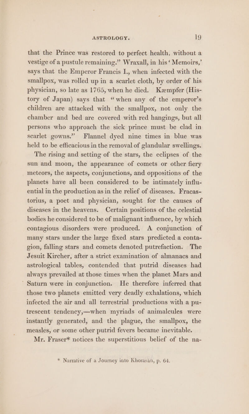 that the Prince was restored to perfect health, without a vestige of a pustule remaining.” Wraxall, in his ‘ Memoirs,’ says that the Emperor Francis I., when infected with the smallpox, was rolled up in a scarlet cloth, by order of his physician, so late as 1765, when he died. Kzmpfer (His- tory of Japan) says that “when any of the emperor’s children are attacked with the smallpox, not only the chamber and bed are covered with red hangings, but all persons who approach the sick prince must be clad in scarlet gowns.” Flannel dyed nine times in blue was held to be efficacious in the removal of glandular swellings. The rising and setting of the stars, the eclipses of the sun and moon, the appearance of comets or other fiery meteors, the aspects, conjunctions, and oppositions of the planets have all been considered to be intimately influ- ential in the production as in the relief of diseases. Fracas- torius, a poet and physician, sought for the causes of diseases in the heavens. Certain positions of the celestial bodies he considered to be of malignant influence, by which contagious disorders were produced. A conjunction of many stars under the large fixed stars predicted a conta- gion, falling stars and comets denoted putrefaction. The Jesuit Kircher, after a strict examination of almanacs and astrological tables, contended that putrid diseases had always prevailed at those times when the planet Mars and ’ Saturn were in conjunction. He therefore inferred that those two planets emitted very deadly exhalations, which infected the air and all terrestrial productions with a pu- trescent tendency,—when myriads of animalcules were instantly generated, and the plague, the smallpox, the measles, or some other putrid fevers became inevitable. Mr. Fraser* notices the superstitious belief of the na- * Narrative of a Journey into Khorasan, p. 64.