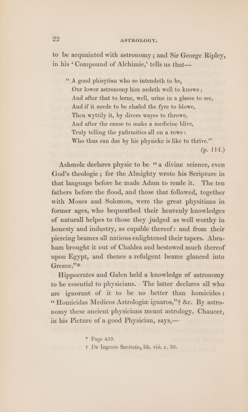 to be acquainted with astronomy ; and Sir George Ripley, in his ‘Compound of Alchimie,’ tells us that— ** A good phisytian who so intendeth to be, Our lower astronomy him nedeth well to knowe ; And after that to lerne, well, urine in a glasse to see, And if it neede to be chafed the fyre to blowe, Then wyttily it, by divers wayes to throwe, And after the cause to make a medicine blive, Truly telling the ynfirmities all on a rowe: Who thus can doe by his physicke is like to thrive.” (p. 114.) Ashmole declares physic to be “‘a divine science, even God’s theologie ; for the Almighty wrote his Scripture in that language before he made Adam to reade it. The ten fathers before the flood, and those that followed, together with Moses and Solomon, were the great physitians in former ages, who bequeathed their heavenly knowledges of naturall helpes to those they judged as well worthy in honesty and industry, as capable thereof: and from their piercing beames all nations enlightened their tapers. Abra- ham brought it out of Chaldea and bestowed much thereof upon Egypt, and thence a refulgent beame glanced into Gredce?* Hippocrates and Galen held a knowledge of astronomy to be essential to physicians. The latter declares all who are ignorant of it to be no better than homicides: “ Homicidas Medicos Astrologiz ignaros,”’} &amp;c. By astro- nomy these ancient physicians meant astrology. Chaucer, in his Picture of a good Physician, says,— * Page 459. + De Ingenio Sanitatis, lib. viii. c, 20.