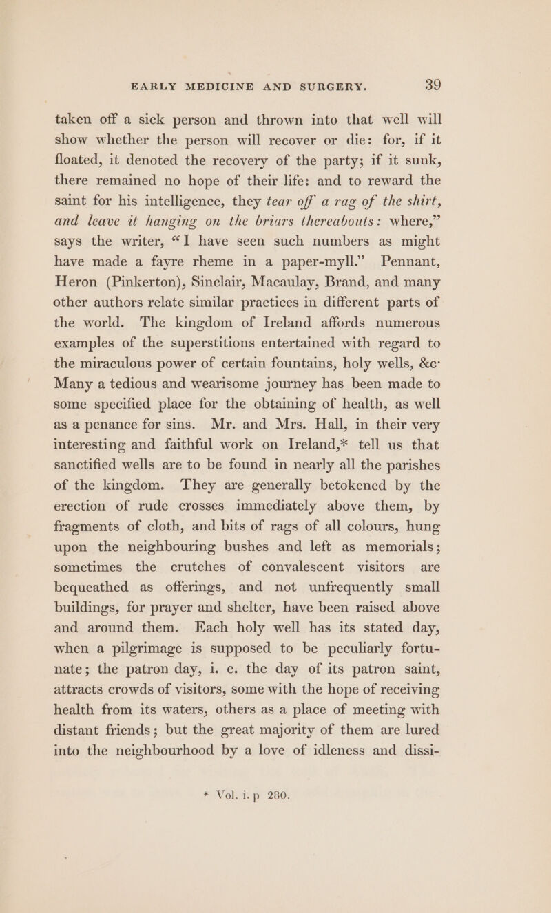 taken off a sick person and thrown into that well will show whether the person will recover or die: for, if it floated, it denoted the recovery of the party; if it sunk, there remained no hope of their life: and to reward the saint for his intelligence, they tear off a rag of the shirt, and leave it hanging on the briars thereabouts: where,” says the writer, “I have seen such numbers as might have made a fayre rheme in a paper-myll.’ Pennant, Heron (Pinkerton), Sinclair, Macaulay, Brand, and many other authors relate similar practices in different parts of the world. The kingdom of Ireland affords numerous examples of the superstitions entertained with regard to the miraculous power of certain fountains, holy wells, &amp;c: Many a tedious and wearisome journey has been made to some specified place for the obtaining of health, as well as a penance for sins. Mr. and Mrs. Hall, in their very interesting and faithful work on Ireland,* tell us that sanctified wells are to be found in nearly all the parishes of the kingdom. ‘They are generally betokened by the erection of rude crosses immediately above them, by fragments of cloth, and bits of rags of all colours, hung upon the neighbouring bushes and left as memorials; sometimes the crutches of convalescent visitors are bequeathed as offermgs, and not unfrequently small buildings, for prayer and shelter, have been raised above and around them. Each holy well has its stated day, when a pilgrimage is supposed to be peculiarly fortu- nate; the patron day, 1. e. the day of its patron saint, attracts crowds of visitors, some with the hope of receiving health from its waters, others as a place of meeting with distant friends; but the great majority of them are lured into the neighbourhood by a love of idleness and dissi- * Vol. i. p 280.