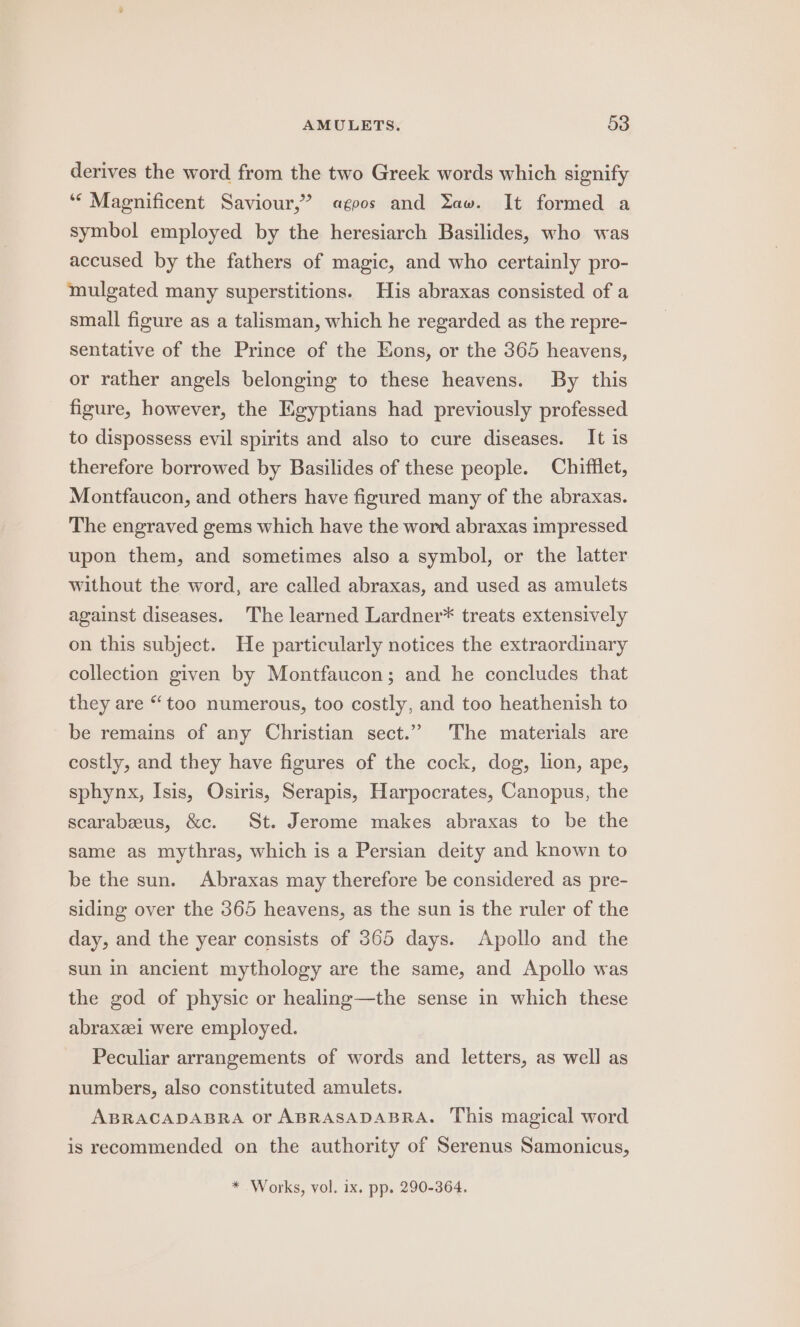 derives the word from the two Greek words which signify ‘“‘ Magnificent Saviour,” «agoos and Yaw. It formed a symbol employed by the heresiarch Basilides, who was accused by the fathers of magic, and who certainly pro- mulgated many superstitions. His abraxas consisted of a small figure as a talisman, which he regarded as the repre- sentative of the Prince of the Eons, or the 365 heavens, or rather angels belonging to these heavens. By this figure, however, the Egyptians had previously professed to dispossess evil spirits and also to cure diseases. It is therefore borrowed by Basilides of these people. Chifflet, Montfaucon, and others have figured many of the abraxas. The engraved gems which have the word abraxas impressed upon them, and sometimes also a symbol, or the latter without the word, are called abraxas, and used as amulets against diseases. The learned Lardner* treats extensively on this subject. He particularly notices the extraordinary collection given by Montfaucon; and he concludes that they are “too numerous, too costly, and too heathenish to be remains of any Christian sect.” The materials are costly, and they have figures of the cock, dog, lion, ape, sphynx, Isis, Osiris, Serapis, Harpocrates, Canopus, the scarabeeus, &amp;c. St. Jerome makes abraxas to be the same as mythras, which is a Persian deity and known to be the sun. Abraxas may therefore be considered as pre- siding over the 365 heavens, as the sun is the ruler of the day, and the year consists of 365 days. Apollo and the sun in ancient mythology are the same, and Apollo was the god of physic or healing—the sense in which these abraxzel were employed. Peculiar arrangements of words and letters, as well as numbers, also constituted amulets. ABRACADABRA or ABRASADABRA. This magical word is recommended on the authority of Serenus Samonicus, * Works, vol. 1x. pp. 290-364.