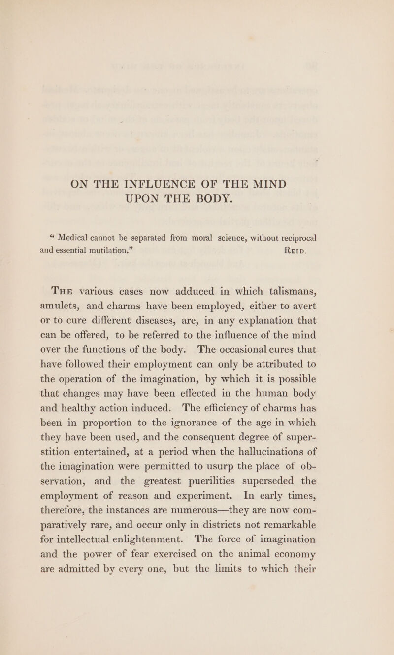 ON THE INFLUENCE OF THE MIND UPON THE BODY. “« Medical cannot be separated from moral science, without reciprocal and essential mutilation.” Rep. THE various cases now adduced in which talismans, amulets, and charms have been employed, either to avert or to cure different diseases, are, in any explanation that can be offered, to be referred to the influence of the mind over the functions of the body. The occasional cures that have followed their employment can only be attributed to the operation of the imagination, by which it is possible that changes may have been effected in the human body and healthy action induced. ‘The efficiency of charms has been in proportion to the ignorance of the age in which they have been used, and the consequent degree of super- stition entertained, at a period when the hallucinations of the imagination were permitted to usurp the place of ob- servation, and the greatest puerilities superseded the employment of reason and experiment. In early times, therefore, the instances are numerous—they are now com- paratively rare, and occur only in districts not remarkable for intellectual enlightenment. The force of imagination and the power of fear exercised on the animal economy are admitted by every one, but the limits to which their