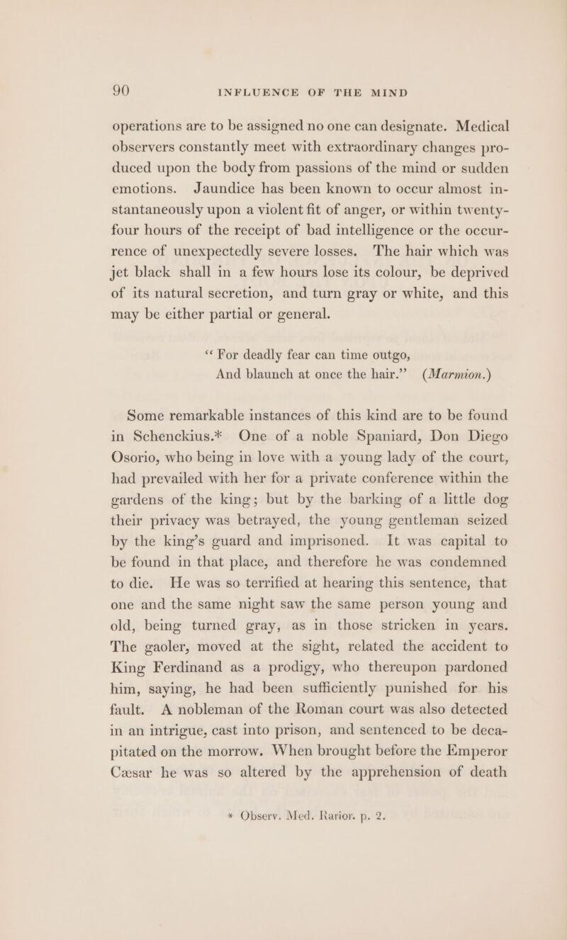 operations are to be assigned no one can designate. Medical observers constantly meet with extraordinary changes pro- duced upon the body from passions of the mind or sudden emotions. Jaundice has been known to occur almost in- stantaneously upon a violent fit of anger, or within twenty- four hours of the receipt of bad intelligence or the occur- rence of unexpectedly severe losses. The hair which was jet black shall in a few hours lose its colour, be deprived of its natural secretion, and turn gray or white, and this may be either partial or general. ‘“* For deadly fear can time outgo, And blaunch at once the hair.” (Marmion.) Some remarkable instances of this kind are to be found in Schenckius.* One of a noble Spaniard, Don Diego Osorio, who being in love with a young lady of the court, had prevailed with her for a private conference within the gardens of the king; but by the barking of a little dog their privacy was betrayed, the young gentleman seized by the king’s guard and imprisoned. It was capital to be found in that place, and therefore he was condemned to die. He was so terrified at hearing this sentence, that one and the same night saw the same person young and old, being turned gray, as in those stricken in years. The gaoler, moved at the sight, related the accident to King Ferdinand as a prodigy, who thereupon pardoned him, saying, he had been sufficiently punished for his fault. A nobleman of the Roman court was also detected in an intrigue, cast into prison, and sentenced to be deca- pitated on the morrow. When brought before the Emperor Cesar he was so altered by the apprehension of death * Observ. Med. Rarior. p. 2.