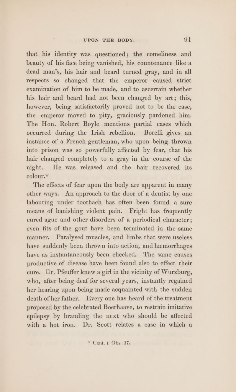 that his identity was questioned; the comeliness and beauty of his face being vanished, his countenance like a dead man’s, his hair and beard turned gray, and in all respects so changed that the emperor caused strict examination of him to be made, and to ascertain whether his hair and beard had not been changed by art; this, however, being satisfactorily proved not to be the case, the emperor moved to pity, graciously pardoned him. The Hon. Robert Boyle mentions partial cases which occurred during the Irish rebellion. JBorelli gives an instance of a French gentleman, who upon being thrown into prison was so powerfully affected by fear, that his hair changed completely to a gray in the course of the night. He was released and the hair recovered its colour.* The effects of fear upon the body are apparent in many other ways. An approach to the door of a dentist by one labouring under toothach has often been found a sure means of banishing violent pain. Fright has frequently cured ague and other disorders of a periodical character ; even fits of the gout have been terminated in the same manner. Paralysed muscles, and limbs that were useless have suddenly been thrown into action, and hemorrhages have as instantaneously been checked. The same causes productive of disease have been found also to effect their cure. Dr. Pfeuffer knew a girl in the vicinity of Wurzburg, who, after being deaf for several years, instantly regained her hearing upon being made acquainted with the sudden death of her father. Every one has heard of the treatment proposed by the celebrated Boerhaave, to restrain imitative epilepsy by branding the next who should be affected with a hot iron. Dr. Scott relates a case in which a * Cent. 1 Obs. 37.