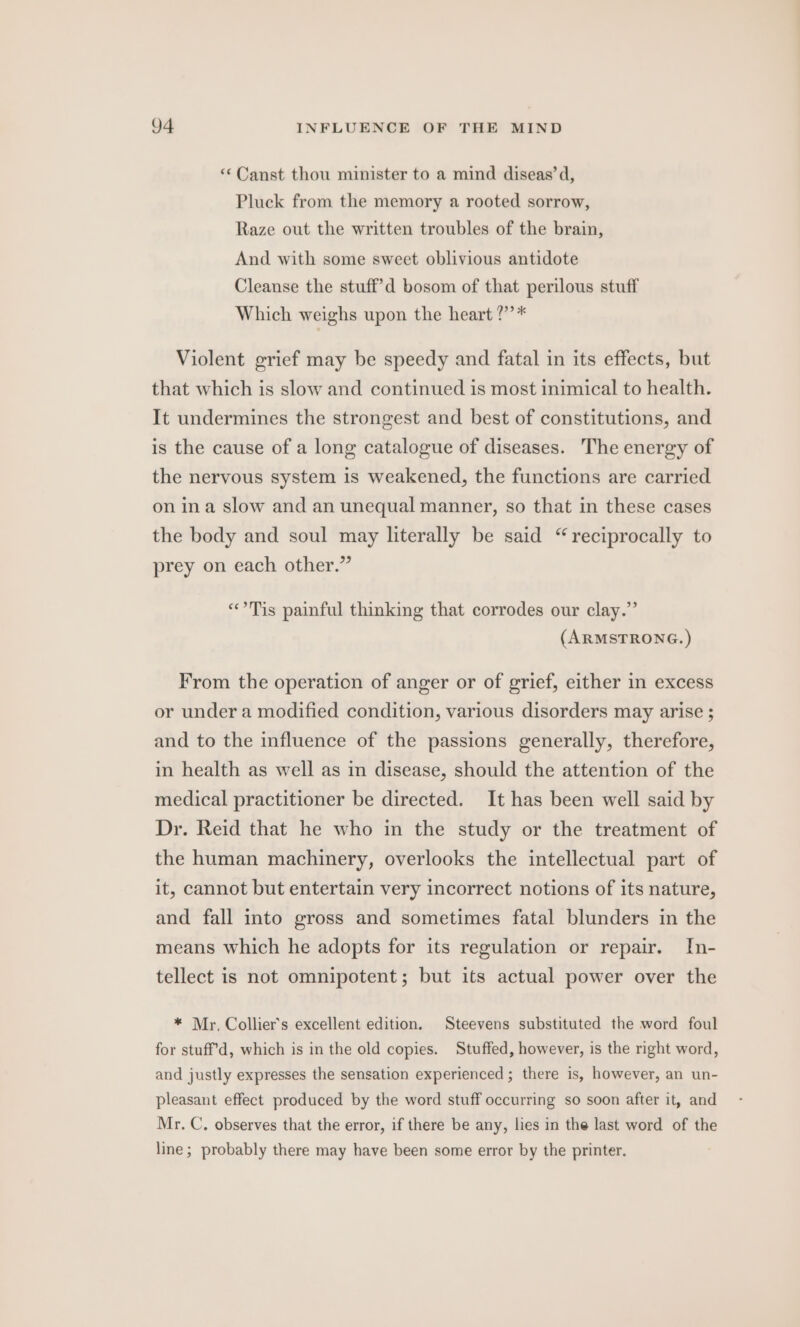 “*Canst thou minister to a mind diseas’d, Pluck from the memory a rooted sorrow, Raze out the written troubles of the brain, And with some sweet oblivious antidote Cleanse the stuff’d bosom of that perilous stuff Which weighs upon the heart ?’”’* Violent grief may be speedy and fatal in its effects, but that which is slow and continued is most inimical to health. It undermines the strongest and best of constitutions, and is the cause of a long catalogue of diseases. The energy of the nervous system is weakened, the functions are carried on ina slow and an unequal manner, so that in these cases the body and soul may literally be said “reciprocally to prey on each other.” “°Tis painful thinking that corrodes our clay.” (ARMSTRONG.) From the operation of anger or of grief, either in excess or under a modified condition, various disorders may arise ; and to the influence of the passions generally, therefore, in health as well as in disease, should the attention of the medical practitioner be directed. It has been well said by Dr. Reid that he who in the study or the treatment of the human machinery, overlooks the intellectual part of it, cannot but entertain very incorrect notions of its nature, and fall into gross and sometimes fatal blunders in the means which he adopts for its regulation or repair. In- tellect is not omnipotent; but its actual power over the * Mr, Collier's excellent edition. Steevens substituted the word foul for stuff’d, which is in the old copies. Stuffed, however, is the right word, and justly expresses the sensation experienced ; there is, however, an un- pleasant effect produced by the word stuff occurring so soon after it, and Mr. C, observes that the error, if there be any, lies in the last word of the line; probably there may have been some error by the printer.