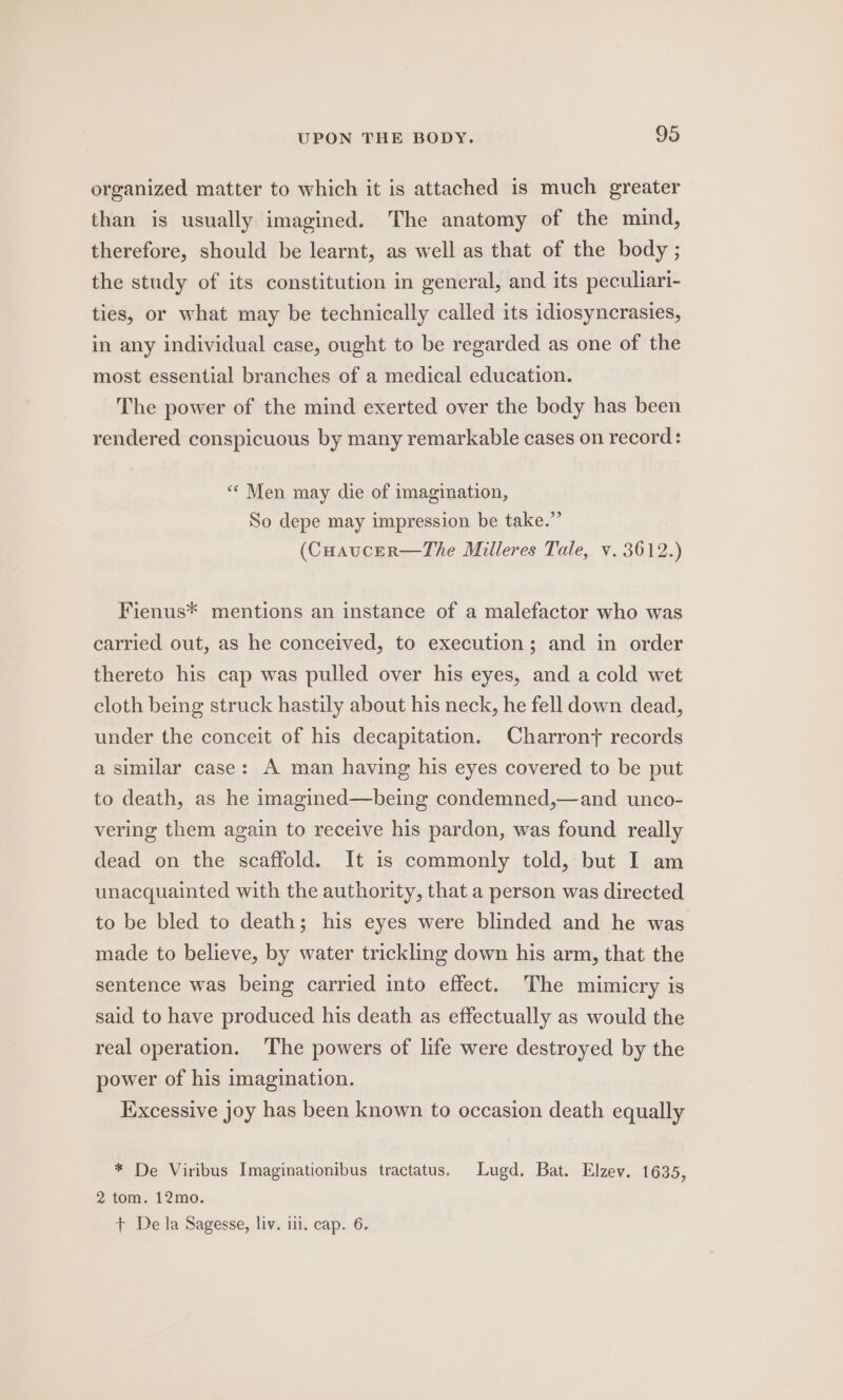 organized matter to which it is attached is much greater than is usually imagined. The anatomy of the mind, therefore, should be learnt, as well as that of the body ; the study of its constitution in general, and its peculiari- ties, or what may be technically called its idiosyncrasies, in any individual case, ought to be regarded as one of the most essential branches of a medical education. The power of the mind exerted over the body has been rendered conspicuous by many remarkable cases on record: “« Men may die of imagination, So depe may impression be take.” (Cuaucer—The Milleres Tale, v. 3612.) Fienus* mentions an instance of a malefactor who was carried out, as he conceived, to execution; and in order thereto his cap was pulled over his eyes, and a cold wet cloth being struck hastily about his neck, he fell down dead, under the conceit of his decapitation. Charrony records a similar case: A man having his eyes covered to be put to death, as he imagined—being condemned,—and unco- vering them again to receive his pardon, was found really dead on the scaffold. It is commonly told, but I am unacquainted with the authority, that a person was directed to be bled to death; his eyes were blinded and he was made to believe, by water trickling down his arm, that the sentence was being carried into effect. The mimicry is said to have produced his death as effectually as would the real operation. The powers of life were destroyed by the power of his imagination. Excessive joy has been known to occasion death equally * De Viribus Imaginationibus tractatus. Lugd. Bat. Elzev. 1635, 2 tom. 12mo. + De la Sagesse, liv. ili. cap. 6.