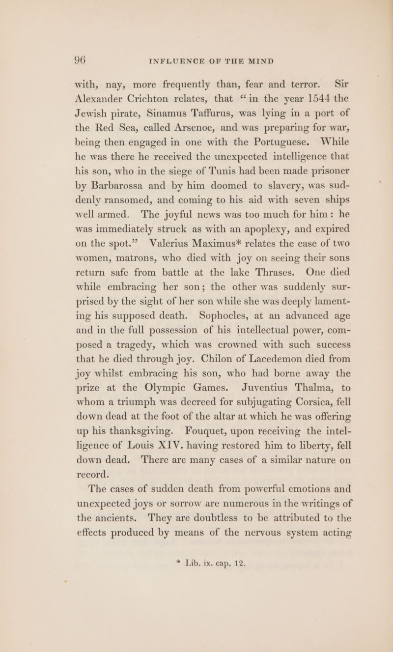 with, nay, more frequently than, fear and terror. Sir Alexander Crichton relates, that “in the year 1544 the Jewish pirate, Sinamus Taffurus, was lying in a port of the Red Sea, called Arsenoe, and was preparing for war, being then engaged in one with the Portuguese. While he was there he received the unexpected intelligence that his son, who in the siege of Tunis had been made prisoner by Barbarossa and by him doomed to slavery, was sud- denly ransomed, and coming to his aid with seven ships well armed. The joyful news was too much for him: he was immediately struck as with an apoplexy, and expired on the spot.” Valerius Maximus* relates the case of two women, matrons, who died with joy on seeing their sons return safe from battle at the lake Thrases. One died while embracing her son; the other was suddenly sur- prised by the sight of her son while she was deeply lament- ing his supposed death. Sophocles, at an advanced age and in the full possession of his intellectual power, com- posed a tragedy, which was crowned with such success that he died through joy. Chilon of Lacedemon died from joy whilst embracing his son, who had borne away the prize at the Olympic Games. Juventius Thalma, to whom a triumph was decreed for subjugating Corsica, fell down dead at the foot of the altar at which he was offering up his thanksgiving. Fouquet, upon receiving the intel- ligence of Louis XIV. having restored him to liberty, fell down dead. ‘There are many cases of a similar nature on record. The cases of sudden death from powerful emotions and unexpected joys or sorrow are numerous in the writings of the ancients. They are doubtless to be attributed to the effects produced by means of the nervous system acting * Lib. ik.eap, 12,