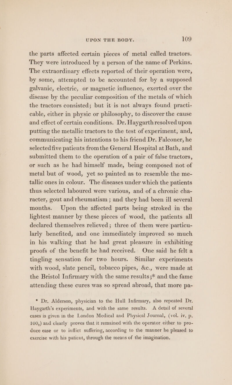 the parts affected certain pieces of metal called tractors. They were introduced by a person of the name of Perkins. The extraordinary effects reported of their operation were, by some, attempted to be accounted for by a supposed galvanic, electric, or magnetic influence, exerted over the disease by the peculiar composition of the metals of which the tractors consisted; but it is not always found practi- cable, either in physic or philosophy, to discover the cause and effect of certain conditions. Dr. Haygarth resolved upon putting the metallic tractors to the test of experiment, and, communicating his intentions to his friend Dr. Falconer, he selected five patients fromthe General Hospital at Bath, and submitted them to the operation of a pair of false tractors, or such as he had himself made, being composed not of metal but of wood, yet so painted as to resemble the me- tallic ones in colour. The diseases under which the patients thus selected laboured were various, and of a chronic cha- racter, gout and rheumatism ; and they had been ill several months. Upon the affected parts being stroked in the lightest manner by these pieces of wood, the patients all declared themselves relieved; three of them were particu- larly benefited, and one immediately improved so much in his walking that he had great pleasure in exhibiting proofs of the benefit he had received. One said he felt a tingling sensation for two hours. Similar experiments with wood, slate pencil, tobacco pipes, &amp;c., were made at the Bristol Infirmary with the same results ;* and the fame attending these cures was so spread abroad, that more pa- * Dr, Alderson, physician to the Hull Infirmary, also repeated Dr. Haygarth’s experiments, and with the same results. A detail of several cases is given in the London Medical and Physical Journal, (vol. iv. p. 100,) aud clearly proves that it remained with the operator either to pro- duce ease or to inflict suffering, according to the manner he pleased to exercise with his patient, through the means of the imagination.