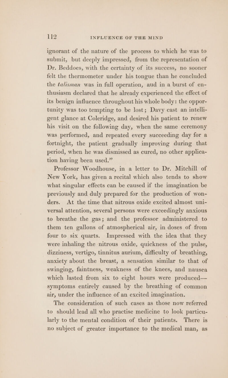 ignorant of the nature of the process to which he was to submit, but deeply impressed, from the representation of Dr. Beddoes, with the certainty of its success, no sooner felt the thermometer under his tongue than he concluded the ta/isman was in full operation, aud in a burst of en- thusiasm declared that he already experienced the effect of its benign influence throughout his whole body: the oppor- tunity was too tempting to be lost; Davy cast an intelli- gent glance at Coleridge, and desired his patient to renew his visit on the following day, when the same ceremony was performed, and repeated every succeeding day for a fortnight, the patient gradually improving during that period, when he was dismissed as cured, no other applica- tion having been used.” Professor Woodhouse, in a letter to Dr. Mitchill of New York, has given a recital which also tends to show what singular effects can be caused if the imagination be previously and duly prepared for the production of won- ders. At the time that nitrous oxide excited almost uni- versal attention, several persons were exceedingly anxious to breathe the gas; and the professor administered to them ten gallons of atmospherical air, in doses of from four to six quarts. Impressed with the idea that they were inhaling the nitrous oxide, quickness of the pulse, dizziness, vertigo, tinnitus aurium, difficulty of breathing, anxiety about the breast, a sensation similar to that of swinging, faintness, weakness of the knees, and nausea which Jasted from six to eight hours were produced— symptoms entirely caused by the breathing of common air, under the influence of an excited imagination. The consideration of such cases as those now referred to should lead all who practise medicine to look particu- larly to the mental condition of their patients. There is no subject of greater importance to the medical man, as