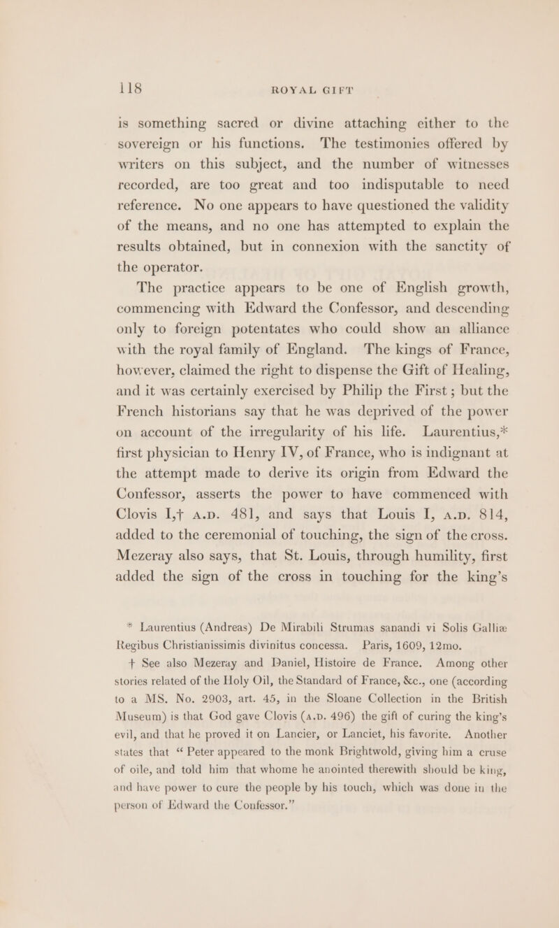 is something sacred or divine attaching either to the sovereign or his functions. The testimonies offered by writers on this subject, and the number of witnesses recorded, are too great and too indisputable to need reference. No one appears to have questioned the validity of the means, and no one has attempted to explain the results obtained, but in connexion with the sanctity of the operator. The practice appears to be one of English growth, commencing with HKdward the Confessor, and descending only to foreign potentates who could show an alliance with the royal family of England. The kings of France, however, claimed the right to dispense the Gift of Healing, and it was certainly exercised by Philip the First ; but the French historians say that he was deprived of the power on account of the irregularity of his life. Laurentius,* first physician to Henry IV, of France, who is indignant at the attempt made to derive its origin from Edward the Confessor, asserts the power to have commenced with Clovis I1,f a.p. 481, and says that Louis I, a.p. 814, added to the ceremonial of touching, the sign of the cross. Mezeray also says, that St. Louis, through humility, first added the sign of the cross in touching for the king’s * Laurentius (Andreas) De Mirabili Strumas sanandi vi Solis Galliz Regibus Christianissimis divinitus concessa. Paris, 1609, 12mo. + See also Mezeray and Daniel, Histoire de France. Among other stories related of the Holy Oil, the Standard of France, &amp;c., one (according to a MS. No. 2903, art. 45, in the Sloane Collection in the British Museum) is that God gave Clovis (a.p. 496) the gift of curing the king’s evil, and that he proved it on Lancier, or Lanciet, his favorite. Another states that “ Peter appeared to the monk Brightwold, giving him a cruse of oile, and told him that whome he anointed therewith should be king, and have power to cure the people by his touch, which was done in the person of Edward the Confessor.”