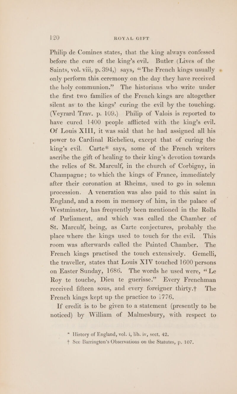 Philip de Comines states, that the king always confessed before the cure of the king’s evil. Butler (Lives of the Saints, vol. vii, p. 394,) says, “The French kings usually only perform this ceremony on the day they have received the holy communion.” The historians who write under the first two families of the French kings are altogether silent as’ to the kings’ curing the evil by the touching. (Veyrard Trav. p. 109.) Philip of Valois is reported to have cured 1400 people afflicted with the king’s evil. Of Louis XIII, it was said that he had assigned all his power to Cardinal Richelieu, except that of curing the king’s evil. Carte* says, some of the French writers ascribe the gift of healing to their king’s devotion towards the relics of St. Marculf, in the church of Corbigny, in Champagne; to which the kings of France, immediately after their coronation at Rheims, used to go in solemn procession. A veneration was also paid to this saint in England, and a room in memory of him, in the palace of Westminster, has frequently been mentioned in the Rolls of Parliament, and which was called the Chamber of St. Marculf, being, as Carte conjectures, probably the place where the kings used to touch for the evil. This room was afterwards called the Painted Chamber. The French kings practised the touch extensively. Gemelli, the traveller, states that Louis XIV touched 1600 persons on Easter Sunday, 1686. The words he used were, “ Le Roy te touche, Dieu te guerisse.’ Every Frenchman received fifteen sous, and every foreigner thirty.t The French kings kept up the practice to 1776. If credit is to be given to a statement (presently to be noticed) by William of Malmesbury, with respect to * History of England, vol. i, lib. iv, sect. 42. + See Barrington’s Observations on the Statutes, p. 107.