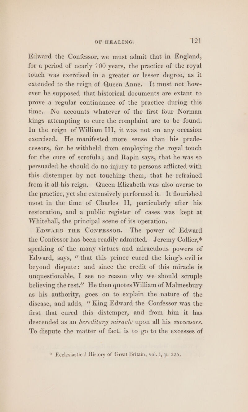 Kdward the Confessor, we must admit that in England, for a period of nearly 700 years, the practice of the royal touch was exercised in a greater or lesser degree, as it extended to the reign of Queen Anne. It must not how- ever be supposed that historical documents are extant to prove a regular continuance of the practice during this time. No accounts whatever of the first four Norman kings attempting to cure the complaint are to be found. In the reign of William III, it was not on any occasion exercised. He manifested more sense than his prede- cessors, for he withheld from employing the royal touch for the cure of scrofula; and Rapin says, that he was so persuaded he should do no injury to persons afflicted with this distemper by not touching them, that he refrained from it all his reign. Queen Elizabeth was also averse to the practice, yet she extensively performed it. It flourished most in the time of Charles II, particularly after his restoration, and a public register of cases was kept at Whitehall, the principal scene of its operation. EKpwarp THE Conressor. The power of Edward the Confessor has been readily admitted. Jeremy Collier,* speaking of the many virtues and miraculous powers of Edward, says, “that this prince cured the king’s evil is beyond dispute: and since the credit of this miracle is unquestionable, I see no reason why we should scruple believing the rest.” He then quotes William of Malmesbury as his authority, goes on to explain the nature of the disease, and adds, “ King Edward the Confessor was the first that cured this distemper, and from him it has descended as an hereditary miracle upon all his successors. To dispute the matter of fact, is to go to the excesses of * Ecclesiastical History of Great Britain, vol. i, p. 225.