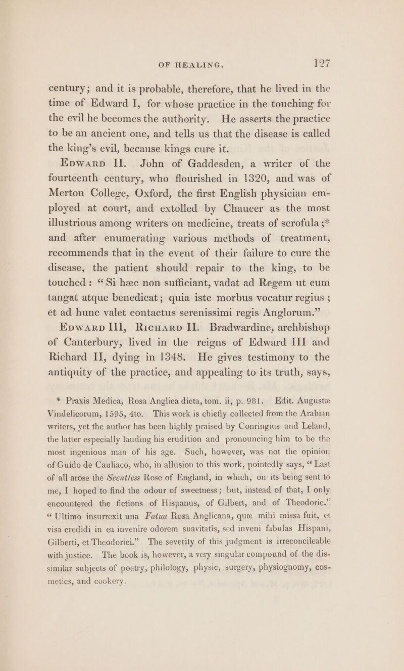 century; and it is probable, therefore, that he lived in the time of Edward I, for whose practice in the touching for the evil he becomes the authority. He asserts the practice to be an ancient one, and tells us that the disease is called the king’s evil, because kings cure it. EKpwarp II. John of Gaddesden, a writer of the fourteenth century, who flourished in 1320, and was of Merton College, Oxford, the first English physician em- ployed at court, and extolled by Chaucer as the most illustrious among writers on medicine, treats of scrofula ;* and after enumerating various methods of treatment, recommends that in the event of their failure to cure the disease, the patient should repair to the king, to be touched : “Si hc non sufficiant, vadat ad Regem ut eum tangat atque benedicat; quia iste morbus vocatur regius ; et ad hunc valet contactus serenissimi regis Anglorum.” EKpwarp III, Ricwarp II. Bradwardine, archbishop of Canterbury, lived in the reigns of Edward III and Richard II, dying in 1348. He gives testimony to the antiquity of the practice, and appealing to its truth, says, * Praxis Medica, Rosa Anglica dicta, tom. ii, p. 981. Edit. Auguste Vindelicorum, 1595, 4to. This work is chiefly collected from the Arabian writers, yet the author has been highly praised by Conringius and Leland, the latter especially lauding his erudition and pronouncing him to be the most ingenious man of his age. Such, however, was not the opinion of Guido de Cauliaco, who, in allusion to this work, pointedly says, “ Last of all arose the Scentless Rose of England, in which, on its being sent to me, I hoped to find the odour of sweetness; but, instead of that, I only encountered the fictions of Hispanus, of Gilbert, and of Theodoric.” “ Ultimo insurrexit una Fatua Rosa Anglicana, que mihi missa fuit, et visa credidi in ea invenire odorem suavitatis, sed inveni fabulas Hispani, Gilberti, et Theodorici.” The severity of this judgment is irreconcileable with justice. The book is, however, a very singular compound of the dis- similar subjects of poetry, philology, physic, surgery, physiognomy, cos- metics, and cookery.