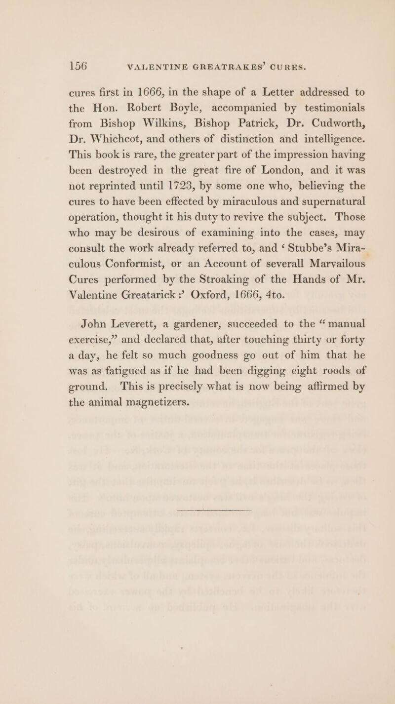 cures first in 1666, in the shape of a Letter addressed to the Hon. Robert Boyle, accompanied by testimonials from Bishop Wilkins, Bishop Patrick, Dr. Cudworth, Dr. Whichcot, and others of distinction and intelligence. This book is rare, the greater part of the impression having been destroyed in the great fire of London, and it was not reprinted until 1723, by some one who, believing the cures to have been effected by miraculous and supernatural operation, thought it his duty to revive the subject. Those who may be desirous of examining into the cases, may consult the work already referred to, and ‘ Stubbe’s Mira- culous Conformist, or an Account of severall Marvailous Cures performed by the Stroaking of the Hands of Mr. Valentine Greatarick : Oxford, 1666, 4to. John Leverett, a gardener, succeeded to the “ manual exercise,” and declared that, after touching thirty or forty a day, he felt so much goodness go out of him that he was as fatigued as if he had been digging eight roods of ground. This is precisely what is now being affirmed by the animal magnetizers.