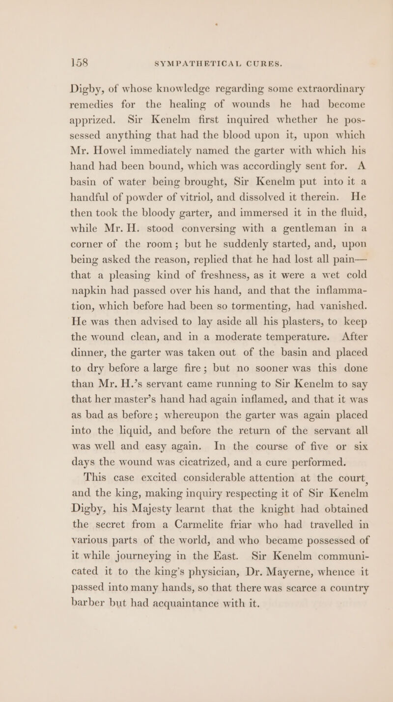 Digby, of whose knowledge regarding some extraordinary remedies for the healing of wounds he had become apprized. Sir Kenelm first inquired whether he pos- sessed anything that had the blood upon it, upon which Mr. Howel immediately named the garter with which his hand had been bound, which was accordingly sent for. A basin of water being brought, Sir Kenelm put into it a handful of powder of vitriol, and dissolved it therein. He then took the bloody garter, and immersed it in the fluid, while Mr. H. stood conversing with a gentleman in a corner of the room; but he suddenly started, and, upon being asked the reason, replied that he had lost all pain— that a pleasing kind of freshness, as it were a wet cold napkin had passed over his hand, and that the inflamma- tion, which before had been so tormenting, had vanished. He was then advised to lay aside all his plasters, to keep the wound clean, and in a moderate temperature. After dinner, the garter was taken out of the basin and placed to dry before a large fire; but no sooner was this done than Mr. H.’s servant came running to Sir Kenelm to say that her master’s hand had again inflamed, and that it was as bad as before; whereupon the garter was again placed into the liquid, and before the return of the servant all was well and easy again. In the course of five or six days the wound was cicatrized, and a cure performed. This case excited considerable attention at the court, and the king, making inquiry respecting it of Sir Kenelm Digby, his Majesty learnt that the knight had obtained the secret from a Carmelite friar who had travelled in various parts of the world, and who became possessed of it while journeying in the East. Sir Kenelm communi- cated it to the king’s physician, Dr. Mayerne, whence it passed into many hands, so that there was scarce a country barber but had acquaintance with it.