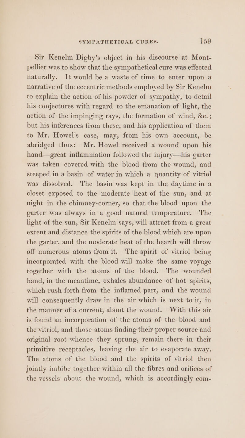 Sir Kenelm Digby’s object in his discourse at Mont- pellier was to show that the sympathetical cure was effected naturally. It would be a waste of time to enter upon a narrative of the eccentric methods employed by Sir Kenelm to explain the action of his powder of sympathy, to detail his conjectures with regard to the emanation of light, the action of the impinging rays, the formation of wind, &amp;c.; but his inferences from these, and his application of them to Mr. Howel’s case, may, from his own account, be abridged thus: Mr. Howel received a wound upon his hand—great inflammation followed the injury—his garter was taken covered with the blood from the wound, and steeped in a basin of water in which a quantity of vitriol was dissolved. The basin was kept in the daytime in a closet exposed to the moderate heat of the sun, and at night in the chimney-corner, so that the blood upon the garter was always in a good natural temperature. The light of the sun, Sir Kenelm says, will attract from a great extent and distance the spirits of the blood which are upon the garter, and the moderate heat of the hearth will throw off numerous atoms from it. The spirit of vitriol being incorporated with the blood will make the same voyage together with the atoms of the blood. The wounded hand, in the meantime, exhales abundance of hot spirits, which rush forth from the inflamed part, and the wound will consequently draw in the air which is next to it, in the manner of a current, about the wound. With this air is found an incorporation of the atoms of the blood and the vitriol, and those atoms finding their proper source and original root whence they sprung, remain there in their primitive receptacles, leaving the air to evaporate away. The atoms of the blood and the spirits of vitriol then jointly imbibe together within all the fibres and orifices of the vessels about the wound, which is accordingly com-