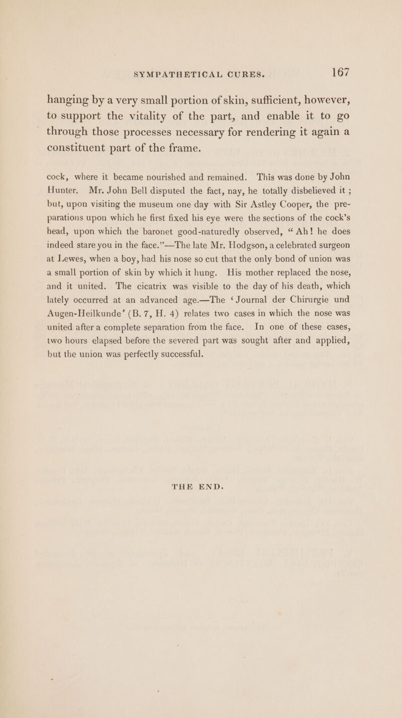 hanging by a very small portion of skin, sufficient, however, to support the vitality of the part, and enable it to go through those processes necessary for rendering it again a constituent part of the frame. cock, where it became nourished and remained. This was done by John Hunter. Mr, John Bell disputed the fact, nay, he totally disbelieved it ; but, upon visiting the museum one day with Sir Astley Cooper, the pre- parations upon which he first fixed his eye were the sections of the cock’s head, upon which the baronet good-naturedly observed, “ Ah! he does indeed stare you in the face.’”—The late Mr. Hodgson, a celebrated surgeon at ILewes, when a boy, had his nose so cut that the only bond of union was a small portion of skin by which it hung. His mother replaced the nose, and it united. The cicatrix was visible to the day of his death, which lately occurred at an advanced age.—The ‘Journal der Chirurgie und Augen-Heilkunde’ (B. 7, H. 4) relates two cases in which the nose was united after a complete separation from the face. In one of these cases, two hours elapsed before the severed part was sought after and applied, but the union was perfectly successful. THE END.