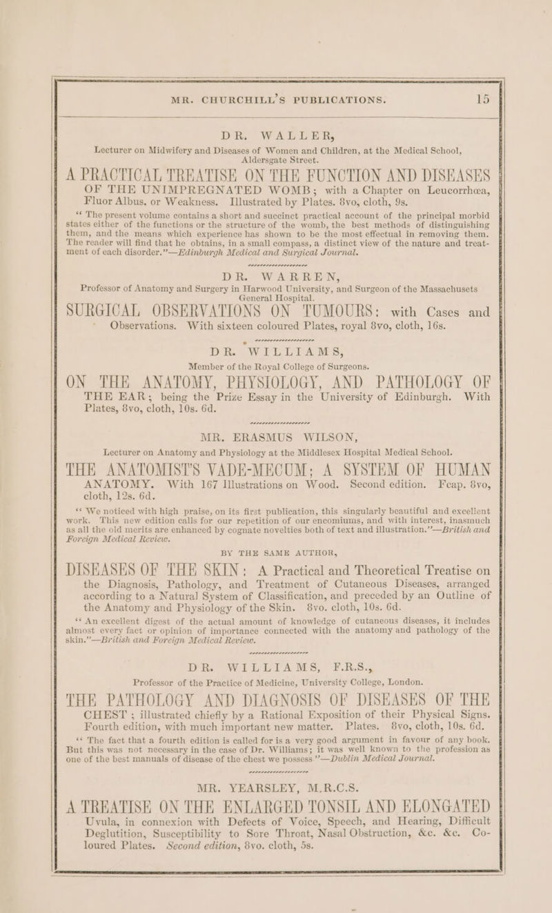 DR. WALLER, Lecturer on Midwifery and Diseases of Women and Children, at the Medical School, Aldersgate Street. A PRACTICAL TREATISE ON THE FUNCTION AND DISEASES OF THE UNIMPREGNATED WOMB; with a Chapter on Leucorrhea, Fluor Albus, or Weakness. Illustrated by Plates. 8vo, cloth, 9s. ** The present volume contains a short and succinct practical account of the principal morbid states either of the functions or the structure of the womb, the best methods of distinguishing them, and the means which experience has shown to be the most effectual in removing them. The reader will find that he obtains, in a small compass, a distinct view of the nature and treat- ment of each disorder.”—Edinburgh Medical and Surgical Journal. POLL LOLOL ODODE LE DR. WARREN, Professor of Anatomy and Surgery in Harwood University, and Surgeon of the Massachusets General Hospital. SURGICAL OBSERVATIONS ON TUMOURS: with Cases and Observations. With sixteen coloured Plates, royal 8vo, cloth, 16s. n~ DR WitiLiAMs, Member of the Royal College of Surgeons. ON THE ANATOMY, PHYSIOLOGY, AND PATHOLOGY OF THE EAR; being the Prize Essay in the University of Edinburgh. With Plates, 8vo, cloth, 10s. 6d. ~ erence re rere rere MR. ERASMUS WILSON, Lecturer on Anatomy and Physiology at the Middlesex Hospital Medical School. THE ANATOMISTS VADE-MECUM; A SYSTEM OF HUMAN ANATOMY. With 167 Illustrations on Wood. Second edition. Feap. 8vo, cloth, 12s. 6d. ‘* We noticed with high praise, on its first publication, this singularly beautiful and excellent work. This new edition calls for our repetition of our encomiums, and with interest, inasmuch as all the old merits are enhanced by cognate novelties both of text and illustration.””—British and Foreign Medical Review. BY THE SAME AUTHOR, DISEASES OF THE SKIN: A Practical and Theoretical Treatise on the Diagnosis, Pathology, and Treatment of Cutaneous Diseases, arranged according to a Natura] System of Classification, and preceded by an Outline of the Anatomy and Physiology of the Skin. 8vo. cloth, 10s. 6d. ** An excellent digest of the actual amount of knowledge of cutaneous diseases, it includes almost every fact or opinion of importance connected with the anatomy and pathology of the skin.” —British and Foreign Medical Review. PLELLLE LOLI LE DR WILLIAMS, F.R.S., Professor of the Practice of Medicine, University College, London. THE PATHOLOGY AND DIAGNOSIS OF DISEASES OF THE CHEST ; illustrated chiefly by a Rational Exposition of their Physical Signs. Fourth edition, with much important new matter. Plates. 8vo, cloth, 10s. 6d. ‘* The fact that a fourth edition is called for isa very good argument in favour of any book. But this was not necessary in the case of Dr. Williams; it was well known to the profession as one of the best manuals of disease of the chest we possess”’—Dublin Medical Journal. POPP SALILOLELELOL OTD MR. YEARSLEY, M.R.C.S. A TREATISE ON THE ENLARGED TONSIL AND ELONGATED Uvula, in connexion with Defects of Voice, Speech, and Hearing, Difficult Deglutition, Susceptibility to Sore Throat, Nasal Obstruction, &amp;c. &amp;c. Co- loured Plates. Second edition, 8vo. cloth, 5s.