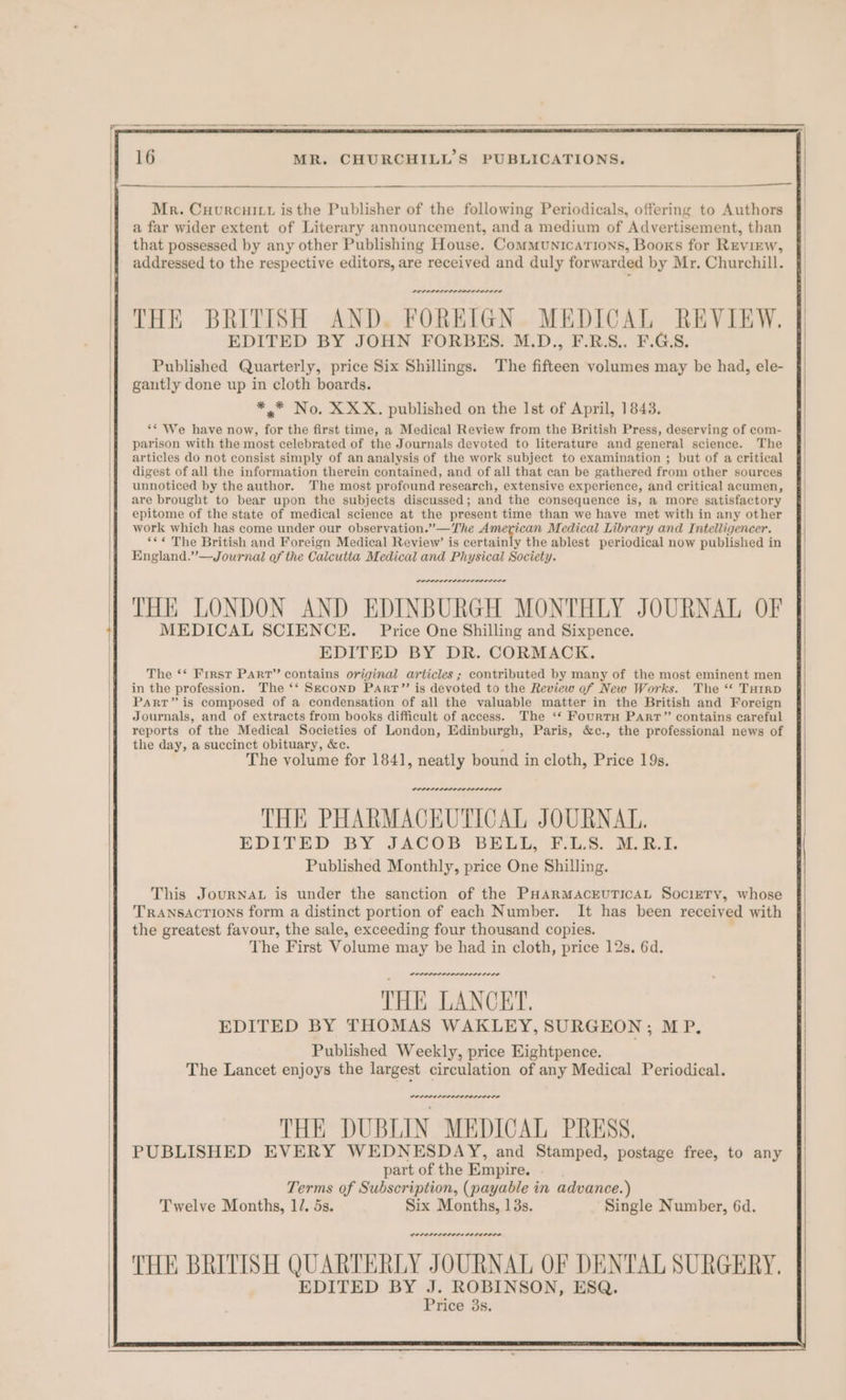 THE BRITISH AND. FOREIGN. MEDICAL REVIEW. EDITED BY JOHN FORBES. M.D., F.R.S.. F.G.S. Published Quarterly, price Six Shillings. The fifteen volumes may be had, ele- gautly done up in cloth boards. *.* No. XXX. published on the Ist of April, 1843. ‘* We have now, for the first time, a Medical Review from the British Press, deserving of com- parison with the most celebrated of the Journals devoted to literature and general science. The articles do not consist simply of an analysis of the work subject to examination ; but of a critical digest of all the information therein contained, and of all that can be gathered from other sources unnoticed by the author. The most profound research, extensive experience, and critical acumen, are brought to bear upon the subjects discussed; and the consequence is, a more satisfactory epitome of the state of medical science at the present time than we have met with in any other work which has come under our observation.”—The American Medical Library and Intelligencer. “¢¢ The British and Foreign Medical Review’ is certainly the ablest periodical now published in England.”—Journal of the Calcutta Medical and Physical Society. THE LONDON AND EDINBURGH MONTHLY JOURNAL OF MEDICAL SCIENCE. Price One Shilling and Sixpence. EDITED BY DR. CORMACK. The ‘* First Parr” contains original articles ; contributed by many of the most eminent men in the profession. The ‘‘ Seconp PArr”’ is devoted to the Review of New Works. The ‘* Turrp Part” is composed of a condensation of all the valuable matter in the British and Foreign Journals, and of extracts from books difficult of access. The ‘* FourtH Parr” contains careful reports of the Medical Societies of London, Edinburgh, Paris, &amp;c., the professional news of the day, a succinct obituary, &amp;c. ; The volume for 1841, neatly bound in cloth, Price 19s. were serene ner rere THE PHARMACEUTICAL JOURNAL. EDITED BY JACOB BELL, ¥-4,5. M.E.1. Published Monthly, price One Shilling. This JournaL is under the sanction of the PHARMACEUTICAL SocieTy, whose Transactions form a distinct portion of each Number. It has been received with the greatest favour, the sale, exceeding four thousand copies. The First Volume may be had in cloth, price 12s. 6d. we. rere THE LANCET. EDITED BY THOMAS WAKLEY, SURGEON; MP. Published Weekly, price Eightpence. The Lancet enjoys the largest circulation of any Medical Periodical. DOP PSELOLILO LOLOL LO THE DUBLIN MEDICAL PRESS, PUBLISHED EVERY WEDNESDAY, and Stamped, postage free, to any part of the Empire. Terms of Subscription, (payable in advance.) Twelve Months, 1/. 5s. Six Months, 13s. Single Number, 6d. POPPPOLOLOLE LOLOL ILO THE BRITISH QUARTERLY JOURNAL OF DENTAL SURGERY, EDITED BY J. ROBINSON, ESQ.