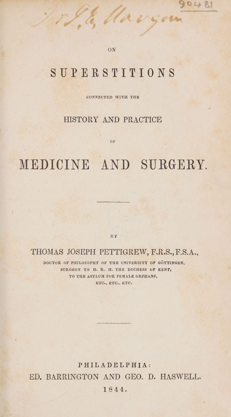 vee &gt; Bl aa de b aes ON SUPERSTITIONS CONNECTED WITH THE HISTORY AND PRACTICE MEDICINE AND SURGERY. BY THOMAS JOSEPH PETTIGREW, F.R.S., F.S.A., DOCTOR OF PHILOSOPHY OF THE UNIVERSITY OF GOTTINGEN, SURGEON TO H. R. H. THE DUCHESS OF KENT, TO THE ASYLUM FOR FEMALE ORPHANS, BEC, ETC, BTC. LLL PHILADELPHIA: ED. BARRINGTON AND GEO. D. HASWELL. 1844.