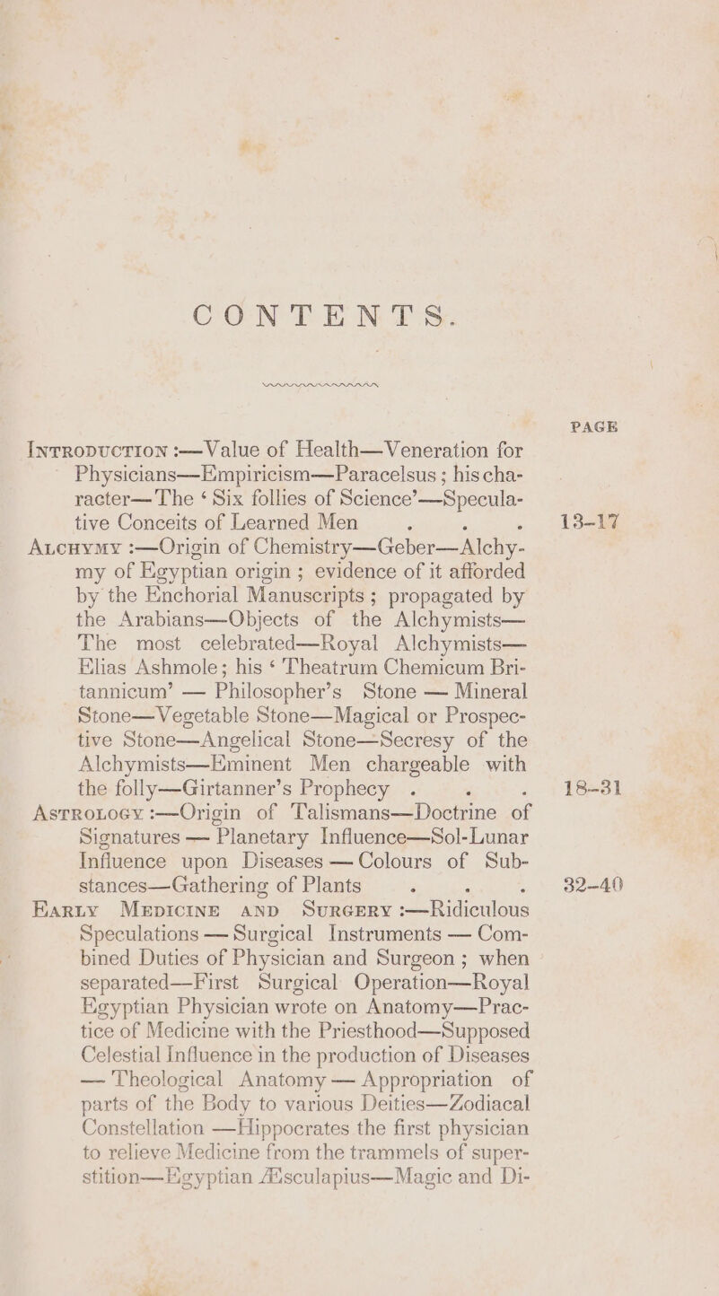 CONTENTS. PADS PAGE Ivrropuction :—Value of Health—Veneration for Physicians—Empiricism—Paracelsus ; his cha- racter— The ‘ Six follies of Science’—Specula- tive Conceits of Learned Men ‘ 13-17 A.cuymy :—Origin of Chemistry —Geber—Alchy- my of Egyptian origin ; evidence of it afforded by the Enchorial Manuscripts ; propagated by the Arabians—Objects of the Alchymists— The most celebrated—Royal Alchymists— Elias Ashmole; his ‘ Theatrum Chemicum Bri- tannicum’ — Philosopher’s Stone — Mineral Stone—Vegetable Stone—Magical or Prospec- tive Stone—Angelical Stone—Secresy of the Alchymists—Eminent Men chargeable with the folly—Girtanner’s Prophecy . ‘ 18-31 Astrotocy :—Origin of Talismans—Doctrine of Signatures — Planetary Influence—Sol-Lunar Influence upon Diseases — Colours of Sub- stances—Gathering of Plants ‘ 32-40 Barty MEDICINE AND SURGERY :—Ridiculous Speculations — Surgical Instruments — Com- bined Duties of Physician and Surgeon ; when separated—First Surgical Operation—Royal Egyptian Physician wrote on Anatomy—Prac- tice of Medicine with the Priesthood—Supposed Celestial Influence in the production of Diseases — Theological Anatomy — Appropriation of parts of the Body to various Deities—Zodiacal Constellation —Hippocrates the first physician to relieve Medicine from the trammels of super- stition—Heyptian Ausculapius—Magic and Di-