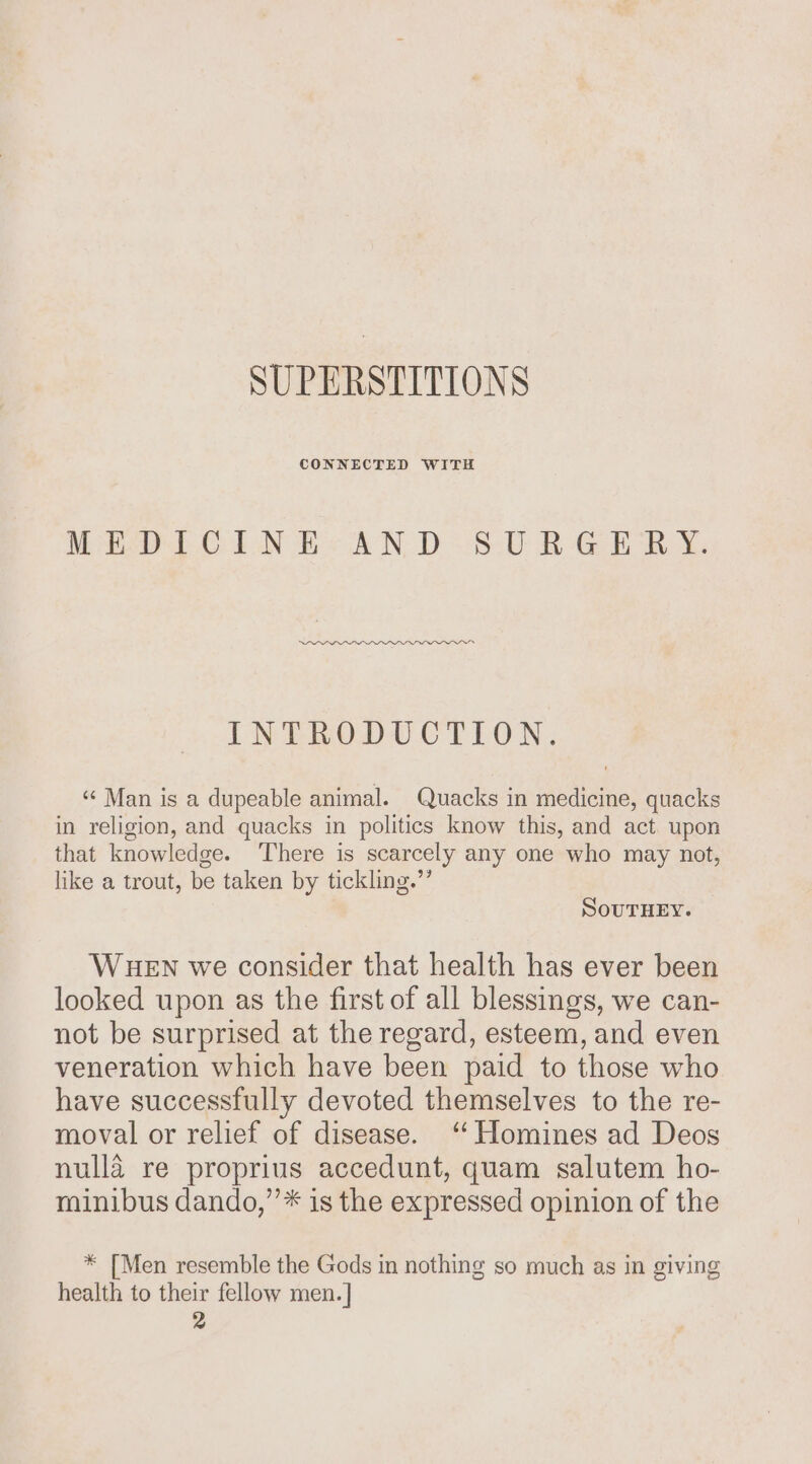 SUPERSTITIONS CONNECTED WITH NES Cr LN OB &lt;&lt; WN, DB: BGO. INTRODUCTION. ‘“¢ Man is a dupeable animal. Quacks in medicine, quacks in religion, and quacks in politics know this, and act. upon that knowledge. There is scarcely any one who may not, like a trout, be taken by tickling.’’ SOUTHEY. WHEN we consider that health has ever been looked upon as the first of all blessings, we can- not be surprised at the regard, esteem, and even veneration which have been paid to those who have successfully devoted themselves to the re- moval or relief of disease. ‘ Homines ad Deos nulla re proprius accedunt, quam salutem ho- minibus dando,’’* is the expressed opinion of the * [Men resemble the Gods in nothing so much as in giving health to their fellow men. ]