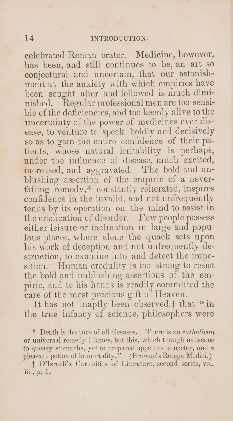 celebrated Roman orator. Medicine, however, has been, and still continues to be, an art so conjectural and uncertain, that our astonish- ment at the anxiety with which empirics have been sought after and followed is much dimi- nished. Regular professional men are too sensi- ble of the deficiencies, and too keenly alive to the uncertainty of the power of medicines over dis- ease, to venture to speak boldly and decisively so as to gain the entire confidence of their pa- tients, whose natural irritability is perhaps, under the influence of disease, much excited, increased, and aggravated. The bold and un- blushing assertion of the empiric of a never- failing remedy,* constantly reiterated, inspires confidence in the invalid, and not unfrequently tends by its operation on the mind to assist in the eradication of disorder. Few people possess either leisure or inclination in large and popu- lous places, where alone the quack sets upon his work of deception and not unfrequently de- struction, to examine into and detect the impo- sition. Human credulity is too strong to resist the bold and unblushing assertions of the em- piric, and to his hands is readily committed the care of the most precious gift of Heaven. It has not inaptly been observed,t that “in the true infancy of science, philosophers were * Death isthe cure of all diseases. ‘There is no catholicon or universal remedy I know, but this, which though nauseous to queasy stomachs, yet to prepared appetites is nectar, and a pleasant potion of immortality.”” (Browne’s Religio Medici.) + D’Israeli’s Curiosities of Literature, second series, vol. Iil., p» 1.