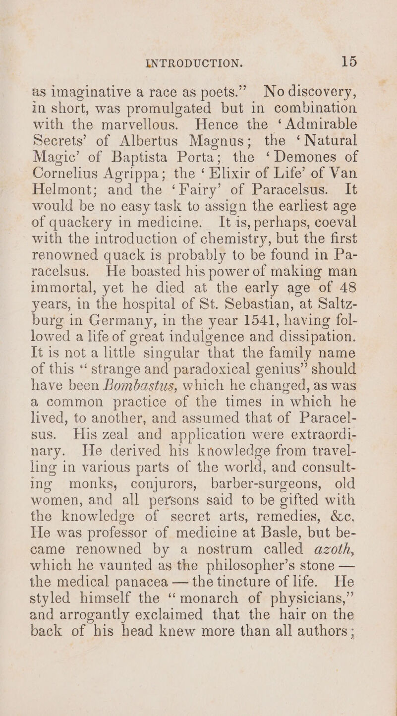 as imaginative a race as poets.” No discovery, in short, was promulgated but in combination with the marvellous. Hence the ‘Admirable Secrets’ of Albertus Magnus; the ‘ Natural Magic’ of Baptista Porta; the ‘ Demones of Cornelius Agrippa; the ‘ Elixir of Life’ of Van Helmont; and the ‘Fairy’ of Paracelsus. It would be no easy task to assign the earliest age of quackery in medicine. It is, perhaps, coeval with the introduction of chemistry, but the first renowned quack is probably to be found in Pa- racelsus. He boasted his power of making man immortal, yet he died at the early age of 48 years, in the hospital of St. Sebastian, at Saltz- burg in Germany, in the year 1541, having fol- lowed a life of great indulgence and dissipation. It is not a little singular that the family name of this ‘‘ strange and paradoxical genius” should have been Bombastus, which he changed, as was a common practice of the times in which he lived, to another, and assumed that of Paracel- sus. His zeal and application were extraordi- nary. He derived his knowledge from travel- ling in various parts of the world, and consult- ing monks, conjurors, barber-surgeons, old women, and all persons said to be gifted with the knowledge of secret arts, remedies, &amp;c. He was professor of medicine at Basle, but be- came renowned by a nostrum called azoth, which he vaunted as the philosopher’s stone — the medical panacea — the tincture of life. He styled himself the “monarch of physicians,” and arrogantly exclaimed that the hair on the back of his head knew more than all authors ;