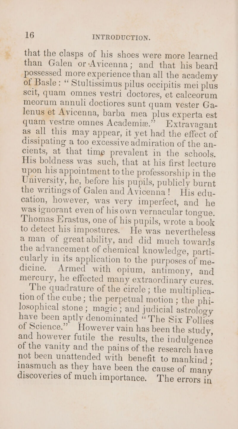 ir. - that the clasps of his shoes were more learned than Galen orAvicenna; and that his beard possessed more experience than all the academy of Basle: “ Stultissimus pilus occipitis mei plus scit, quam omnes vestri doctores, et calceorum meorum annul doctiores sunt quam vester Ga- lenus et Avicenna, barba mea plus experta est quam vestre omnes Academie.” Extravagant as all this may appear, it yet had the effect of dissipating a too excessive admiration of the an- clients, at that time prevalent in the schools. His boldness was such, that at his first lecture upon his appointment to the professorship in the University, he, before his pupils, publicly burnt the writingsof Galen and Avicenna! His edu- cation, however, was very imperfect, and he was ignorant even of hisown vernacular tongue. Thomas Erastus, one of his pupils, wrote a book to detect his impostures. He was nevertheless aman of great ability, and did much towards the advancement of chemical knowledge, parti- cularly in its application to the purposes of me- dicine. Armed with opium, antimony, and mercury, he effected many extraordinary cures. The quadrature of the circle ; the multiplica- tion of the cube ; the perpetual motion ; the phi- losophical stone : magic ; and judicial astrolog have been aptly denominated “The Six Follies of Science.” However vain has been the study, and however futile the results, the indulgence of the vanity and the pains of the research have not been unattended with benefit to mankind ; inasmuch as they have been the cause of many discoveries of much importance. The errors in