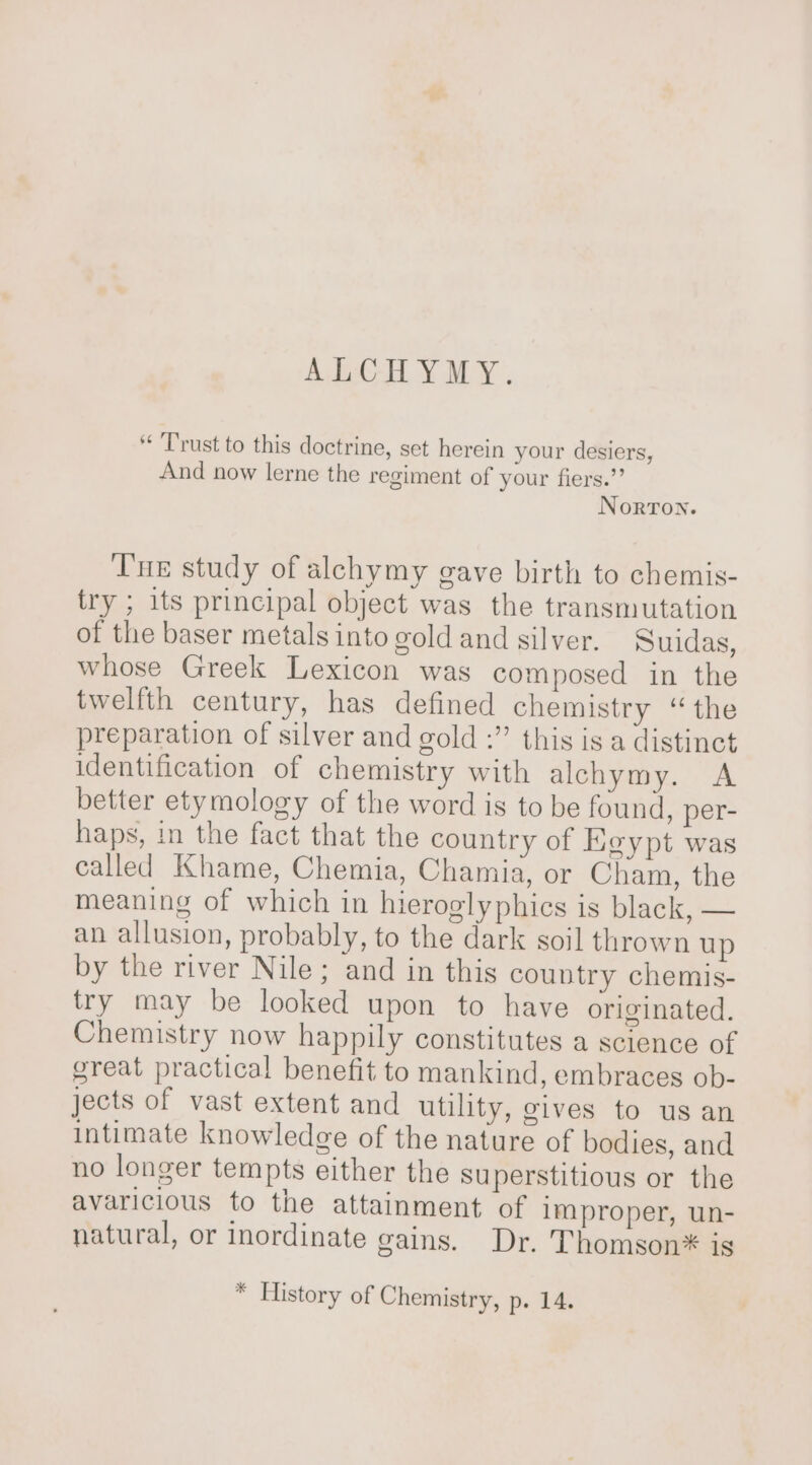 ALCHYMY. Trust to this doctrine, set herein your desiers, And now lerne the regiment of your fiers.’ Norton. Tne study of alchymy gave birth to chemis- try ; its principal object was the transmutation of the baser metals into gold and silver. Suidas, whose Greek Lexicon was composed in the twelfth century, has defined chemistry ‘the preparation of silver and gold :” this is a distinct identification of chemistry with alchymy. A better etymology of the word is to be found, per- haps, in the fact that the country of igypt was called Khame, Chemia, Chamia, or Cham, the meaning of which in hieroglyphics is black, — an allusion, probably, to the dark soil thrown up by the river Nile; and in this country chemis- try may be looked upon to have originated. Chemistry now happily constitutes a science of great practical benefit to mankind, embraces ob- jects of vast extent and utility, gives to us an intimate knowledge of the nature of bodies, and no longer tempts either the superstitious or the avaricious to the attainment of Improper, un- natural, or inordinate gains. Dr. Thomson* is * History of Chemistry, p. 14.