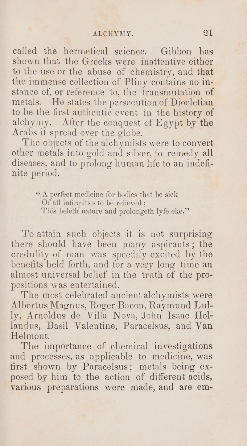 called the hermetical science. Gibbon has shown that the Greeks were inattentive either to the use or the abuse of chemistry, and that the immense collection of Pliny contains no in- stance of, or reference to, the transmutation of metals. He states the persecution of Diocletian to be the first authentic event in the history of alchymy. After the conquest of Egypt by the Arabs it spread over the globe. The objects of the alchy ymists were to convert other metals into gold and silver, to remedy all diseases, and to prolong human ne to an indefi- nite period. “‘ A perfect medicine for bodies that be sick Of all infirmities to be relieved ; This heleth nature and prolongeth lyfe eke.” To attain such objects it is not surprising there should have been many aspirants; the credulity of man was speedily excited by the benefits held forth, and for a very long time an almost universal belief in the truth of the pro- positions was entertained. The most celebrated ancient alchymists were Albertus Magnus, Roger Bacon, Raymund Lul- ly, Arnoldus de Villa Nova, John Isaac Hol- landus, Basil Valentine, Paracelsus, and Van Helmont. The importance of chemical investigations and processes, as applicable to medicine, was first shown by Paracelsus; metals being ex- posed by him to the action of different acids, various preparations were made, and are em-