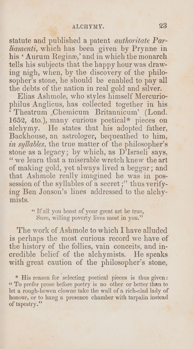 statute and published a patent authoretate Par- fiament, which has been given by Prynne in his ‘ Aurum Regine,’ and in which the monarch tells his subjects that the happy hour was draw- ing nigh, when, by the discovery of the philo- sopher’s stone, he should be enabled to pay all the debts of the nation in real gold and silver. Elias Ashmole, who styles himself Mercurio- philus Anglicus, has collected together in his ‘'Theatrum .Chemicum Britannicum’ (Lond. 1652, 4to.), many curious poetical* pieces on alchymy. He states that his adopted father, Backhouse, an astrologer, bequeathed to him, in syllables, the true matter of the philosopher’s stone as a lecacy; by which, as D’Israeli says, “we learn that a miserable wretch knew the art of making gold, yet always lived a beggar ; and that Ashmole really imagined he was in pos- session of the syllables of a secret ;’”’ thus verify- ing Ben Jonson’s lines addressed to the alchy- mists. ‘“‘ Tf all you boast of your great art be true, Sure, willing poverty lives most in you.” The work of Ashmole to which I have alluded is perhaps the most curious record we have of the history of the follies, vain conceits, and in- credible belief of the alchymists. He speaks with great caution of the philosopher’s stone, * His reason for selecting poetical pieces is thus given: “To prefer prose before poetry is no other or better than to let a rough-hewen clowne take the wall of a rich-clad lady of honour, or to hang a presence chamber with tarpalin instead of tapestry.”