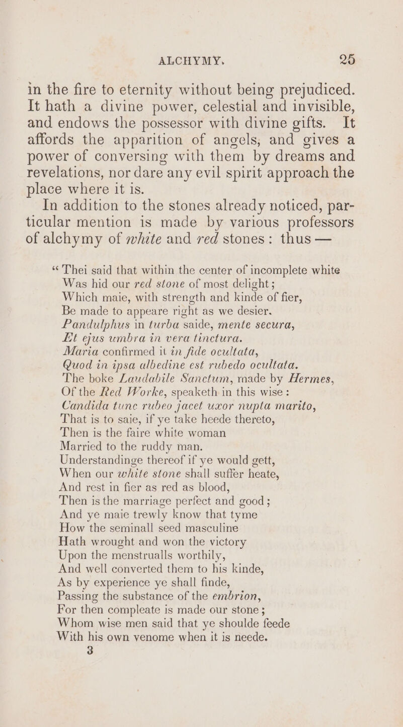 in the fire to eternity without being prejudiced. It hath a divine power, celestial and invisible, and endows the possessor with divine gifts. It affords the apparition of angels, and gives a power of conversing with them by dreams and revelations, nor dare any evil spirit approach the place where it is. In addition to the stones already noticed, par- ticular mention is made by various professors of alchymy of whzte and red stones: thus — ‘“'Thei said that within the center of incomplete white Was hid our red stone of most delight ; Which maie, with strength and kinde of fier, Be made to appeare right as we desier. Pandulphus in turba saide, mente secura, Lit ejus umbra in vera tinctura. Maria confirmed it in fide ocultata, Quod in ipsa albedine est rubedo ocultata. The boke Laudabile Sanctum, made by Hermes, Of the Red Worke, speaketh in this wise : Candida tune rubeo jacet uxor nupta marito, That is to saie, if ye take heede thereto, Then is the faire white woman Married to the ruddy man. Understandinge thereof if ye would gett, When our white stone shall suffer heate, And rest in fier as red as blood, Then is the marriage perfect and good ; And ye maie trewly know that tyme How the seminall seed masculine Hath wrought and won the victory Upon the menstrualls worthily, And well converted them to his kinde, As by experience ye shall finde, Passing the substance of the embrion, For then compleate is made our stone ; Whom wise men said that ye shoulde feede With his own venome when it is neede. 3