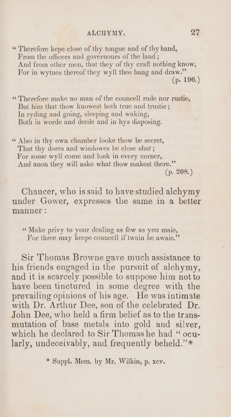 *‘ Therefore kepe close of thy tongue and of thy hand, From the officers and governours of the land ; And from other men, that they of thy craft nothing know, For in wytnes thereof they wyll thee hang and draw.”’ (p. 196.) «“ Therefore make no man of the councell rude nor rustie, But him that thow knowest both true and trustie ; In ryding and going, sleeping and waking, Both in worde and deede and in hys disposing. «¢ Also in thy own chamber looke thow be secret, That thy dores and windowes be close shut ; For some wyll come and look in every corner, And anon they will aske what thow makest there.” (p. 208.) Chaucer, who is said to have studied alchymy under Gower, expresses the same in a better manner : ‘¢ Make privy to your dealing as few as you maie, For three may keepe councell if twain be awaie.”’ Sir Thomas Browne gave much assistance to his friends engaged in the pursuit of alchymy, and it is scarcely possible to suppose him not to have been tinctured in some degree with the prevailing opinions of his age. He was intimate with Dr. Arthur Dee, son of the celebrated Dr. John Dee, who held a firm belief as to the trans- mutation of base metals into gold and silver, which he declared to Sir Thomas he had “ ocu- larly, undeceivably, and frequently beheld.’’* * Suppl. Mem. by Mr. Wilkin, p. xev.