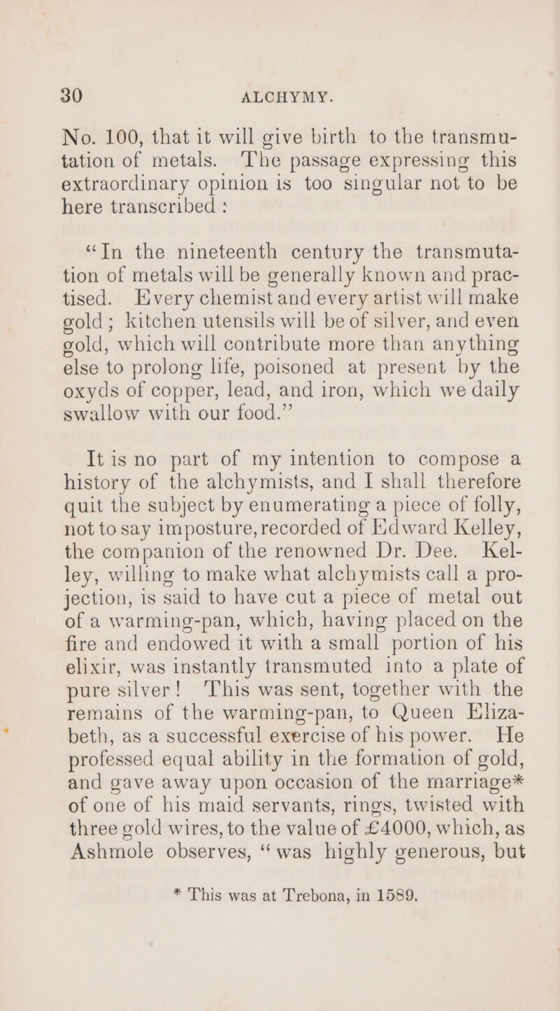 No. 100, that it will give birth to the transmu- tation of metals. ‘The passage expressing this extraordinary opinion is too singular not to be here transcribed : “Tn the nineteenth century the transmuta- tion of metals will be generally known and prac- tised. Every chemist and every artist will make gold; kitchen utensils will be of silver, and even gold, which will contribute more than anything else to prolong life, poisoned at present by the oxyds of copper, lead, and iron, which we daily swallow with our food.” It is no part of my intention to compose a history of the alchymists, and I shall therefore quit the subject by enumerating a piece of folly, not to say imposture, recorded of Iidward Kelley, the companion of the renowned Dr. Dee. Kel- ley, willing to make what alchymists call a pro- jection, is said to have cut a piece of metal out of a warming-pan, which, having placed on the fire and endowed it with a small portion of his elixir, was instantly transmuted into a plate of pure silver! This was sent, together with the remains of the warming-pan, to Queen Eliza- beth, as a successful exercise of his power. He professed equal ability in the formation of gold, and gave away upon occasion of the marriage* of one of his maid servants, rings, twisted with three gold wires, to the value of £4000, which, as Ashmole observes, “was highly generous, but * This was at Trebona, in 1589.