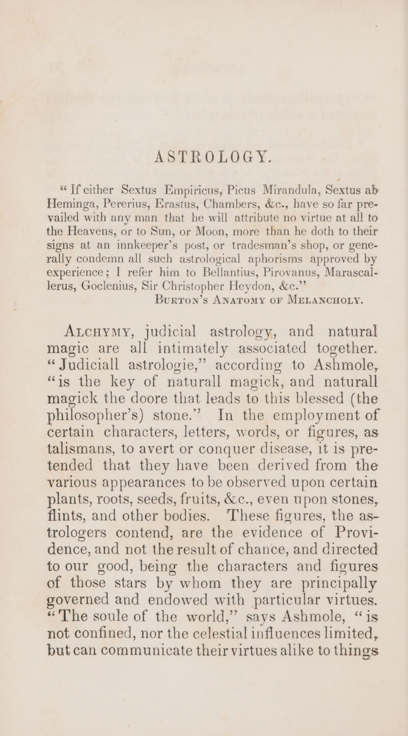 ASTROLOGY. “If cither Sextus Empiricus, Picus Mirandula, Sextus ab Heminga, Pererius, Erastus, Chambers, &amp;c., have so far pre- vailed with any man that he will attribute no virtue at all to the Heavens, or to Sun, or Moon, more than he doth to their signs at an innkeeper’s post, or tradesman’s shop, or gene- rally condemn all such astrological aphorisms approved by experience; | refer him to Bellantius, Pirovanus, Marascal- lerus, Goclenius, Sir Christopher Heydon, &amp;c.”’ Burron’s Anatomy or MELANCHOLY. Atcuymy, judicial astrology, and natural magic are all intimately associated together. “ Judiciall astrologie,” according to Ashmole, “is the key of naturall magick, and naturall magick the doore that leads to this blessed (the philosopher’s) stone.” In the employment of certain characters, letters, words, or figures, as talismans, to avert or conquer disease, it is pre- tended that they have been derived from the various appearances to be observed upon certain plants, roots, seeds, fruits, &amp;c., even upon stones, flints, and other bodies. ‘These figures, the as- trologers contend, are the evidence of Provi- dence, and not the result of chance, and directed to our good, being the characters and figures of those stars by whom they are principally governed and endowed with particular virtues. “The soule of the world,” says Ashmole, “is not confined, nor the celestial influences limited, but can communicate their virtues alike to things