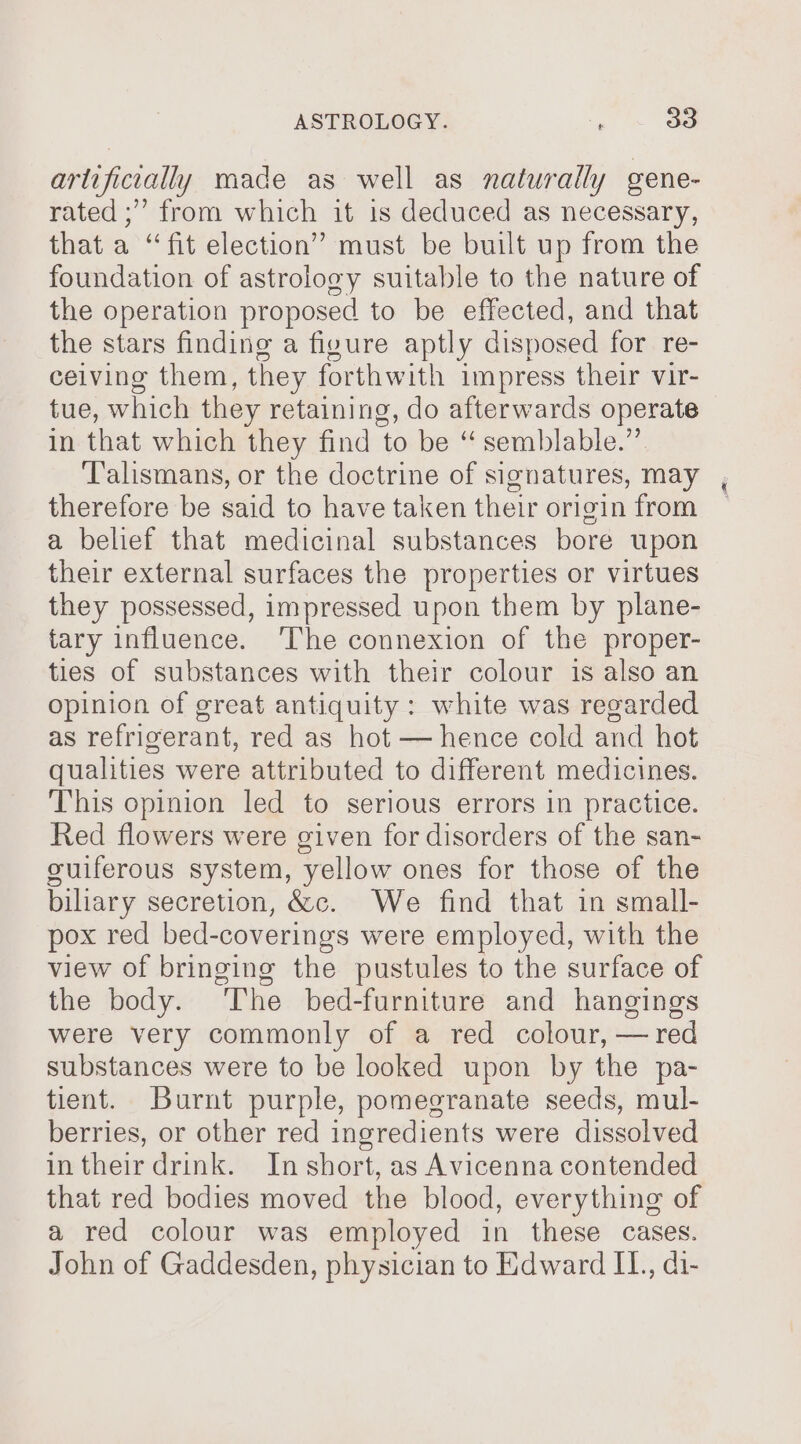 artificially made as well as naturally gene- rated ;” from which it is deduced as necessary, that a “fit election” must be built up from the foundation of astrology suitable to the nature of the operation proposed to be effected, and that the stars finding a figure aptly disposed for: re ceiving them, they forthwith impress their vir- tue, which they retaining, do afterwards operate in that which they find ‘to be “ semblable.” ‘Talismans, or the doctrine of signatures, may therefore be said to have taken their origin from a belief that medicinal substances bore upon their external surfaces the properties or virtues they possessed, impressed upon them by plane- tary influence. ‘The connexion of the proper- ties of substances with their colour is also an Opinion of great antiquity: white was regarded as refrigerant, red as hot — hence cold and hot qualities were attributed to different medicines. This opinion led to serious errors in practice. Red flowers were given for disorders of the san- guiferous system, yellow ones for those of the biliary secretion, &amp;c. We find that in small- pox red bed-coverings were employed, with the view of bringing the pustules to the surface of the body. The bed-furniture and hangings were very commonly of a red colour, — red substances were to be looked upon by the pa- tient. Burnt purple, pomegranate seeds, mul- berries, or other red ingredients were dissolved in their drink. In short, as Avicenna contended that red bodies moved the blood, everything of a red colour was employed in these cases. John of Gaddesden, physician to Edward II., di-