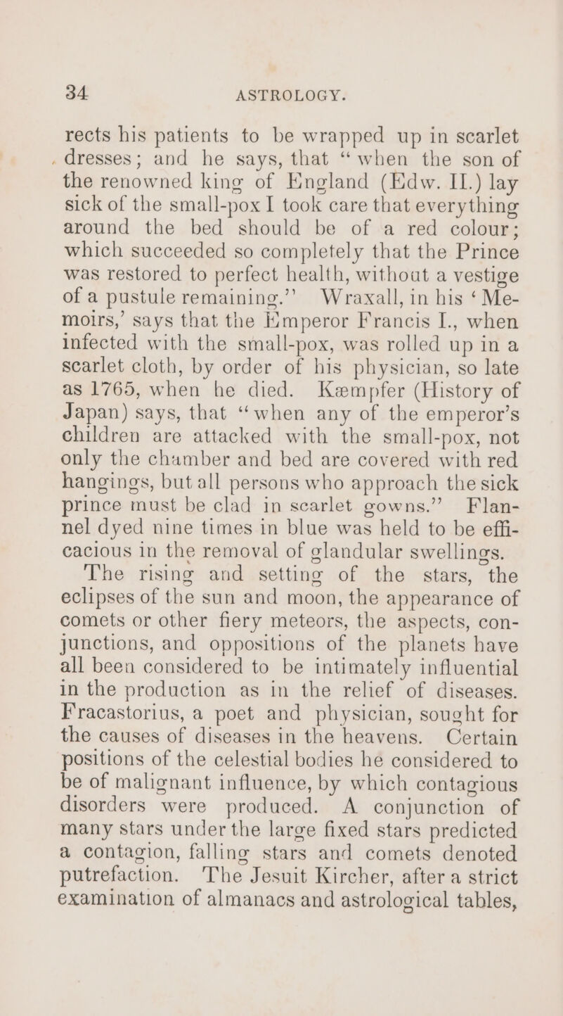 rects his patients to be wrapped up in scarlet . dresses; and he says, that “when the son of the renowned king of England (Edw. IL.) lay sick of the small-pox I took care that everything around the bed should be of a red colour; which succeeded so completely that the Prince was restored to perfect health, without a vestige of a pustule remaining.”’ Wraxall, in his ‘ Me- moirs, says that the Hmperor Francis I., when infected with the small-pox, was rolled up in a scarlet cloth, by order of his physician, so late as 1765, when he died. Kempfer (History of Japan) says, that “when any of the emperor’s children are attacked with the small-pox, not only the chamber and bed are covered with red hangings, but all persons who approach the sick prince must be clad in scarlet gowns.” Flan- nel dyed nine times in blue was held to be effi- cacious in the removal of glandular swellings. The rising and setting of the stars, the eclipses of the sun and moon, the appearance of comets or other fiery meteors, the aspects, con- junctions, and oppositions of the planets have all been considered to be intimately influential in the production as in the relief of diseases. F’racastorius, a poet and physician, sought for the causes of diseases in the heavens. Certain positions of the celestial bodies he considered to be of malignant influence, by which contagious disorders were produced. A conjunction of many stars under the large fixed stars predicted a contagion, falling stars and comets denoted putrefaction. The Jesuit Kircher, after a strict examination of almanacs and astrological tables,