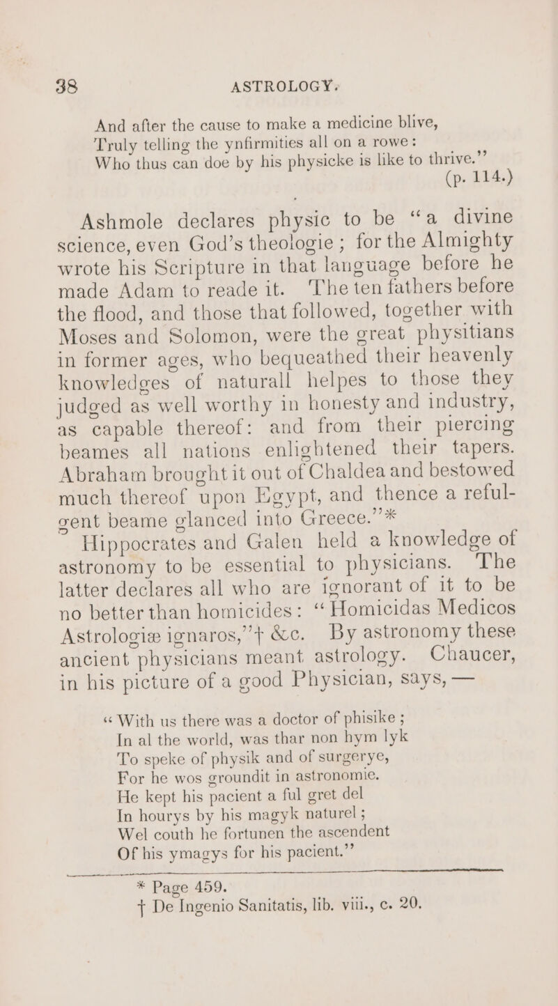 And after the cause to make a medicine blive, Truly telling the ynfirmities all on a rowe: Who thus can doe by his physicke is like to thrive.”” (p. 114.) Ashmole declares physic to be ‘‘a divine science, even God’s theologie ; for the Almighty wrote his Scripture in that language before he made Adam to reade it. ‘The ten fathers before the flood, and those that followed, together with Moses and Solomon, were the great physitians in former ages, who bequeathed their heavenly knowledges of naturall helpes to those they judged as well worthy in honesty and industry, as capable thereof: and from their piercing beames all nations enlightened their tapers. Abraham brought it out of Chaldea and bestowed much thereof upon Egypt, and thence a reful- gent beame glanced into Greece.”* Hippocrates and Galen held a knowledge of astronomy to be essential to physicians. ‘The latter declares all who are ignorant of it to be no better than homicides: ‘ Homicidas Medicos Astrologie ignaros,’} &amp;c. By astronomy these ancient physicians meant astrology. Chaucer, in his picture of a good Physician, says, — « With us there was a doctor of phisike ; In al the world, was thar non hym lyk To speke of physik and of surgerye, For he wos groundit in astronomie. He kept his pacient a ful gret del In hourys by his magyk naturel ; Wel couth he fortunen the ascendent Of his ymagys for his pacient.”’ ig) See ROY es 2 2 eee SL, BSE SR * Page 459. + De Ingenio Sanitatis, lib. vill., c. 20.