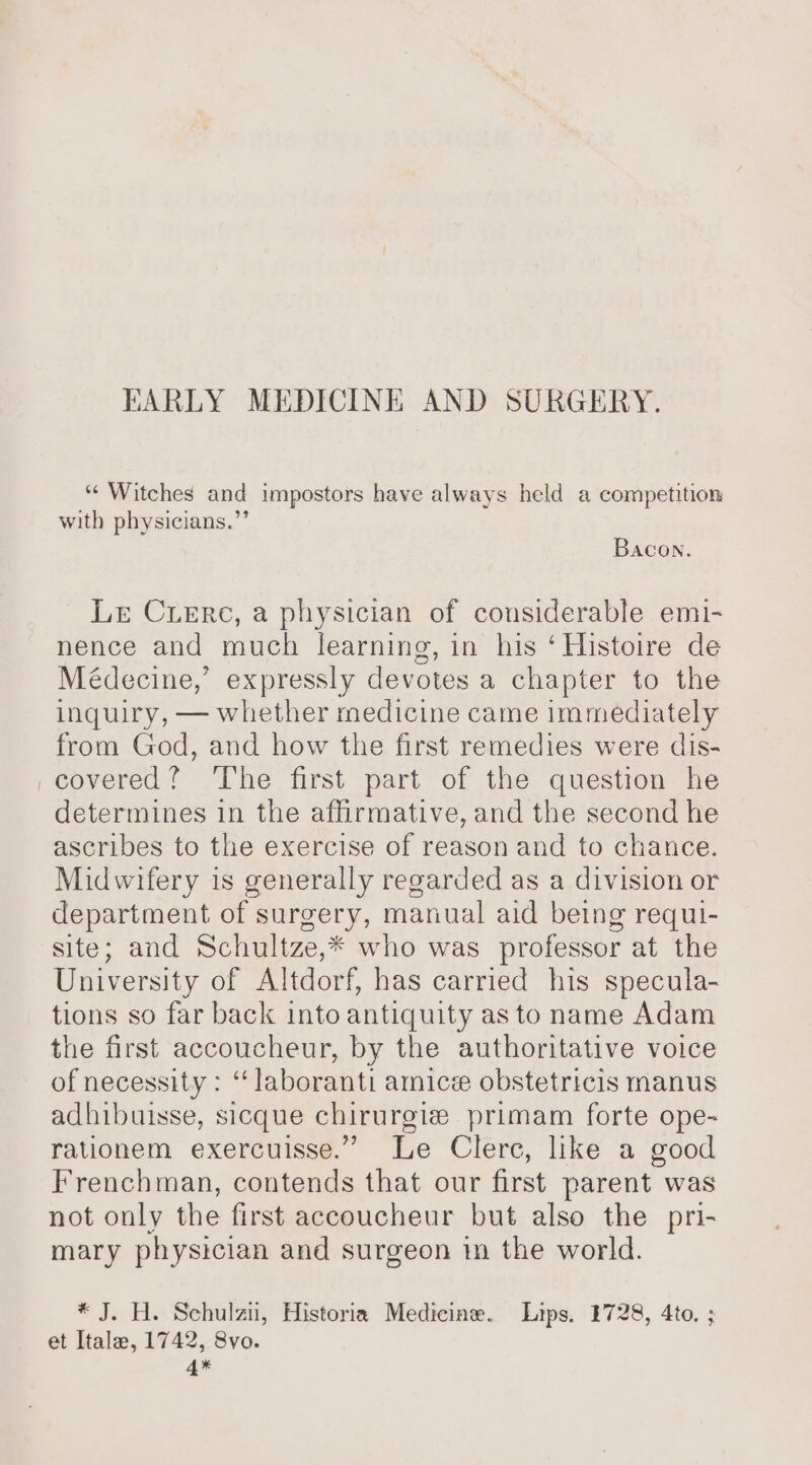 BHARLY MEDICINE AND SURGERY. ** Witches and impostors have always held a competition with physicians.’ Bacon. Lr Cuere, a physician of considerable emi- nence and much learning, in his ‘ Histoire de Médecine,’ expressly devotes a chapter to the inquiry, — whether medicine came immediately from God, and how the first remedies were dis- covered? ‘The first part of the question he determines in the affirmative, and the second he ascribes to the exercise of reason and to chance. Midwifery is generally regarded as a division or department of surgery, manual aid being requi- site; and Schultze,* who was professor at the University of Altdorf, has carried his specula- tions so far back into antiquity as to name Adam the first accoucheur, by the authoritative voice of necessity : ‘ laboranti amice obstetricis manus adhibuisse, sicque chirurgie primam forte ope- rationem exercuisse.” Le Clerc, like a good Frenchman, contends that our first parent was not only the first accoucheur but also the pri- mary physician and surgeon in the world. * J. H. Schulzn, Historia Medicine. Lips. 1728, 4to. ; et Itale, 1742, 8vo. 4*