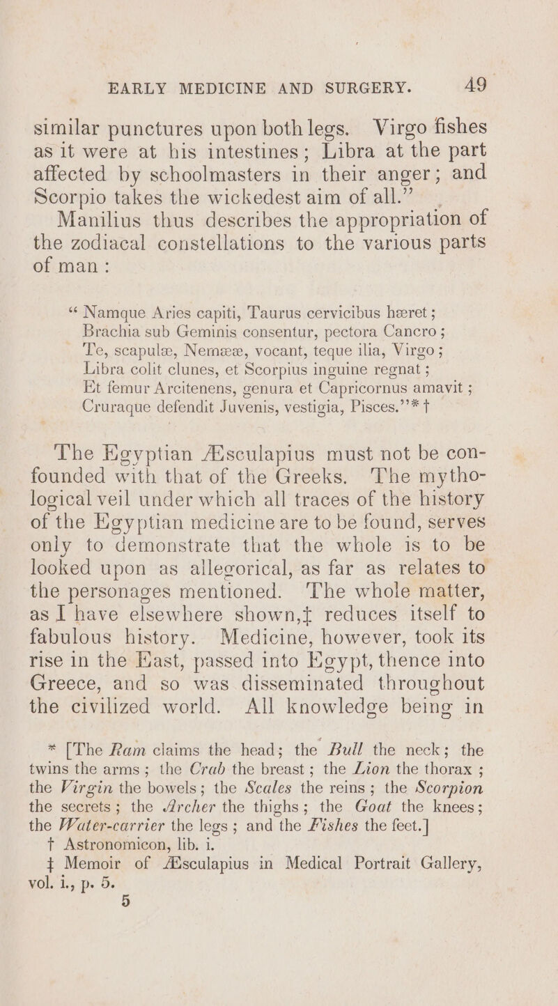 similar punctures upon both legs. Virgo fishes as it were at his intestines; Libra at the part affected by schoolmasters in their anger ; and Scorpio takes the wickedest aim of all.” Manilius thus describes the appropriation of the zodiacal constellations to the various parts of man: ** Namque Aries capiti, Taurus cervicibus heeret ; Brachia sub Geminis consentur, pectora Cancro ; Te, scapulee, Nemee, vocant, teque ilia, Virgo ; Libra colit clunes, et Scorpius inguine regnat ; Et femur Arcitenens, genura et Capricornus amavit ; Cruraque defendit Juvenis, vestigia, Pisces.’’* t The Egyptian Aisculapius must not be con- founded with that of the Greeks. The mytho- logical veil under which all traces of the history of the Egyptian medicine are to be found, serves only to demonstrate that the whole is to be looked upon as allegorical, as far as relates to the personages mentioned. ‘The whole matter, as I have elsewhere shown,t reduces itself to fabulous history. Medicine, however, took its rise in the Hast, passed into Keypt, thence into Greece, and so was disseminated throughout the civilized world. All knowledge being in * [The Ram claims the head; the Bull the neck; the twins the arms; the Crab the breast ; the Zion the thorax ; the Virgin the bowels; the Scales the reins; the Scorpion the secrets; the Archer the thighs; the Goat the knees; the Water-carrier the legs; and the Fishes the feet. ] t Astronomicon, lib. i. + Memoir of Aisculapius in Medical Portrait Gallery, WOlidy pe Ge