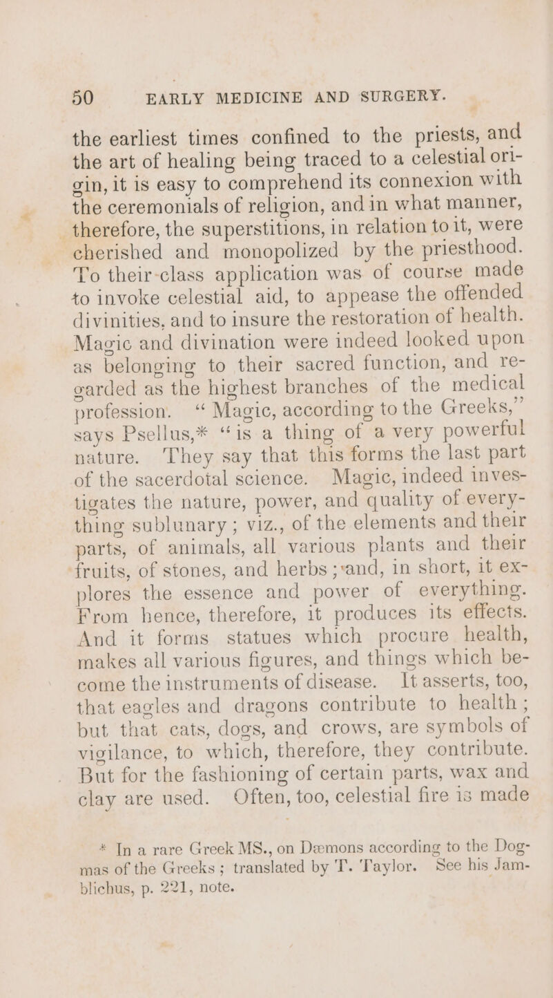 # the earliest times confined to the priests, and the art of healing being traced to a celestial ori- gin, it is easy to comprehend its connexion with the ceremonials of religion, and in what manner, therefore, the superstitions, in relation to it, were cherished and monopolized by the priesthood. To their-class application was of course made to invoke celestial aid, to appease the offended divinities, and to insure the restoration of health. Magic and divination were indeed looked upon as belonging to their sacred function, and re- earded as the highest branches of the medical profession. ‘ Magic, according to the Greeks,” says Psellus,* “is a thing of a very powerful nature. They say that this forms the last part of the sacerdotal science. Magic, indeed inves- tigates the nature, power, and quality of every- thing sublunary ; viz., of the elements and their parts, of animals, all various plants and their fruits, of stones, and herbs ;:and, in short, it ex- plores the essence and power of everything. From hence, therefore, it produces its effects. And it forms statues which procure health, makes all various figures, and things which be- come the instruments of disease. It asserts, too, that eagles and dragons contribute to health ; but that cats, dogs, and crows, are symbols of vigilance, to which, therefore, they contribute. But for the fashioning of certain parts, wax and clay are used. Often, too, celestial fire is made * In a rare Greek MS., on Demons according to the Dog- mas of the Greeks; translated by T. ‘Taylor. See his Jam- blichus, p. 221, note.