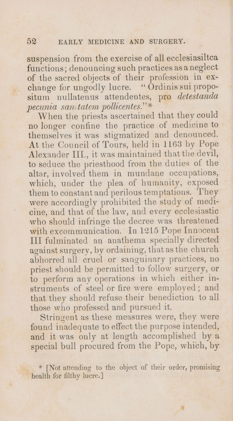 suspension from the exercise of all ecclesiasiltca functions; denouncing such practices asa neglect of the sacred objects of their profession in ex- change for ungodly lucre. ‘ Ordinis sul propo- situm nullatenus attendentes, pro detestanda pecunia sanitatem pollicentes.” * When tie priests ascertained that they could no longer confine the practice of medicine to themselves it was stigmatized and denounced. At the Council of Tours, held in 1163 by Pope Alexander III., it was maintained that the devil, to seduce the priesthood from the duties of the altar, involved them in mundane occupations, which, under the plea of humanity, exposed them to constant and perilous temptations. ‘They were accordingly prohibited the study of medi- cine, and that of the law, and every ecclesiastic who should infringe the decree was threatened with excommunication. In 1215 Pope Innocent III fulminated an anathema specially directed against surgery, by ordaining, that as the church abhorred all cruel or sanguinary practices, no priest should be permitted to follow surgery, or to perform any operations in which either in- struments of steel or fire were employed; and that they should refuse their benediction to all those who professed and pursued it. Stringent as these measures were, they were found inadequate to effect the purpose intended, and it was only at length accomplished by a special bull procured from the Pope, which, by * [Not attending to the object of their order, promising health for filthy lucre. ]