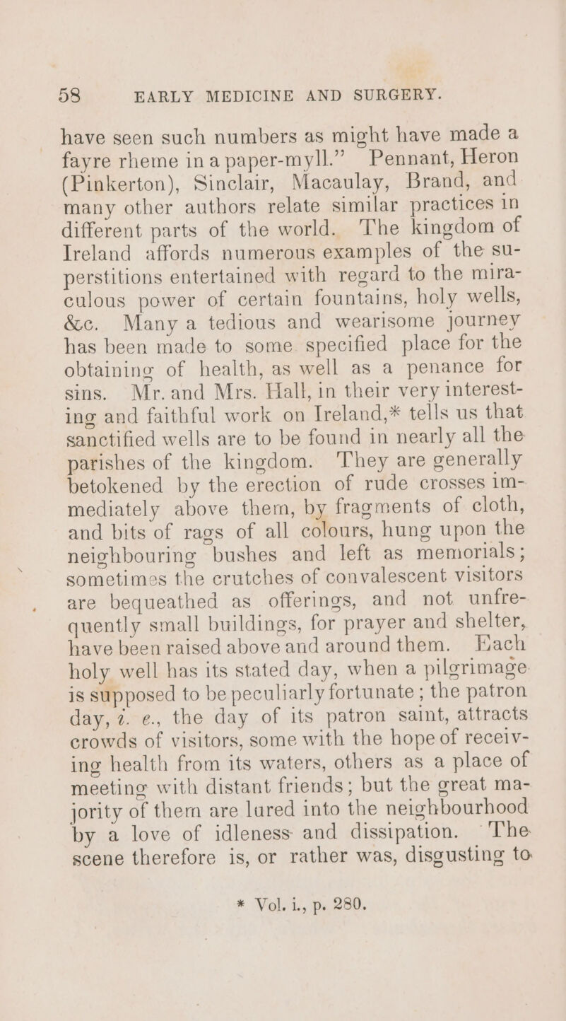 have seen such numbers as might have made a fayre rheme inapaper-myll.” Pennant, Heron (Pinkerton), Sinclair, Macaulay, Brand, and many other authors relate similar practices in different parts of the world. The kingdom of Ireland affords numerous examples of the su- perstitions entertained with regard to the mira- culous power of certain fountains, holy wells, &amp;c. Many a tedious and wearisome journey has been made to some. specified place for the obtaining of health, as well as a penance for sins. Mr.and Mrs. Hall, in their very interest- ing and faithful work on Ireland,* tells us that sanctified wells are to be found in nearly all the parishes of the kingdom. They are generally betokened by the erection of rude crosses 1m- mediately above them, by fragments of cloth, and bits of rags of all colours, hung upon the neighbouring bushes and left as memorials; sometimes the crutches of convalescent visitors are bequeathed as offerings, and not unfre- quently small buildings, for prayer and shelter, have been raised above and aroundthem. Hach holy well has its stated day, when a pilgrimage is supposed to be peculiarly fortunate ; the patron day, 7. e., the day of its patron saint, attracts crowds of visitors, some with the hope of receiv- ing health from its waters, others as a place of meeting with distant friends; but the great ma- jority of them are lared into the neighbourhood by a love of idleness and dissipation. ‘The scene therefore is, or rather was, disgusting to * Vol. i., p. 280.