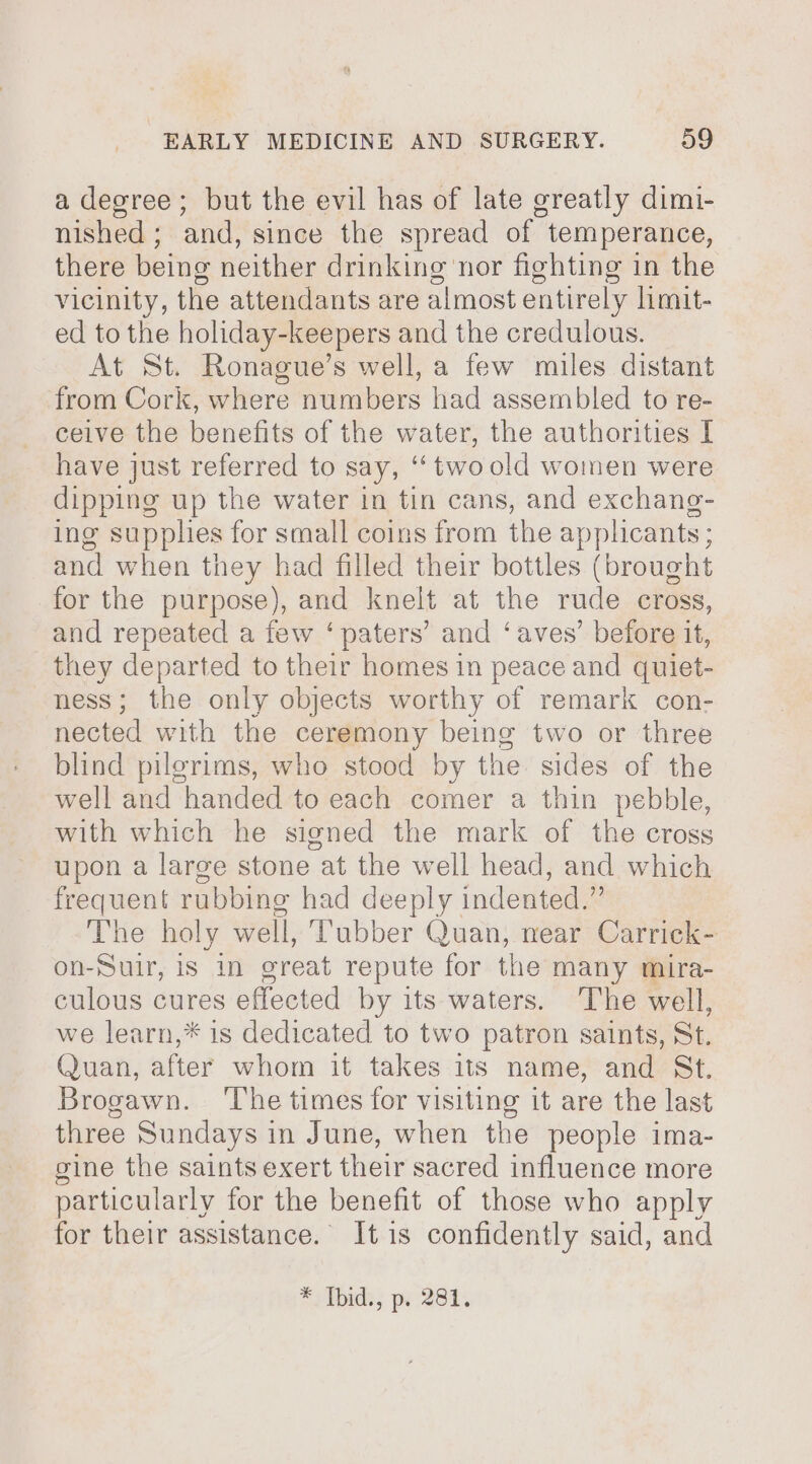 a degree; but the evil has of late greatly dimi- nished; and, since the spread of temperance, there being neither drinking nor fighting in the vicinity, the attendants are almost entirely limit- ed to the holiday-keepers and the credulous. At St. Ronague’s well, a few miles distant from Cork, where numbers had assembled to re- ceive the benefits of the water, the authorities I have just referred to say, “two old women were dipping up the water in tin cans, and exchane- ing supplies for small coins from the applicants ; and when they had filled their bottles (brought for the purpose), and knelt at the rude cross, and repeated a few ‘paters’ and ‘aves’ before it, they departed to their homes in peace and quiet- ness; the only objects worthy of remark con- nected with the ceremony being two or three blind pilgrims, who stood by the sides of the well and handed to each comer a thin pebble, with which he signed the mark of the cross upon a large stone at the well head, and which frequent rubbing had deeply indented.” The holy well, ubber Quan, near Carrick- on-Sulr, is in great repute for the many mira- culous cures effected by its waters. The well, we learn,* is dedicated to two patron saints, St. Quan, after whom it takes its name, and St. Brogawn. ‘The times for visiting it are the last three Sundays in June, when the people ima- sine the saints exert their sacred influence more particularly for the benefit of those who apply for their assistance. It is confidently said, and * Ibid., p. 281.