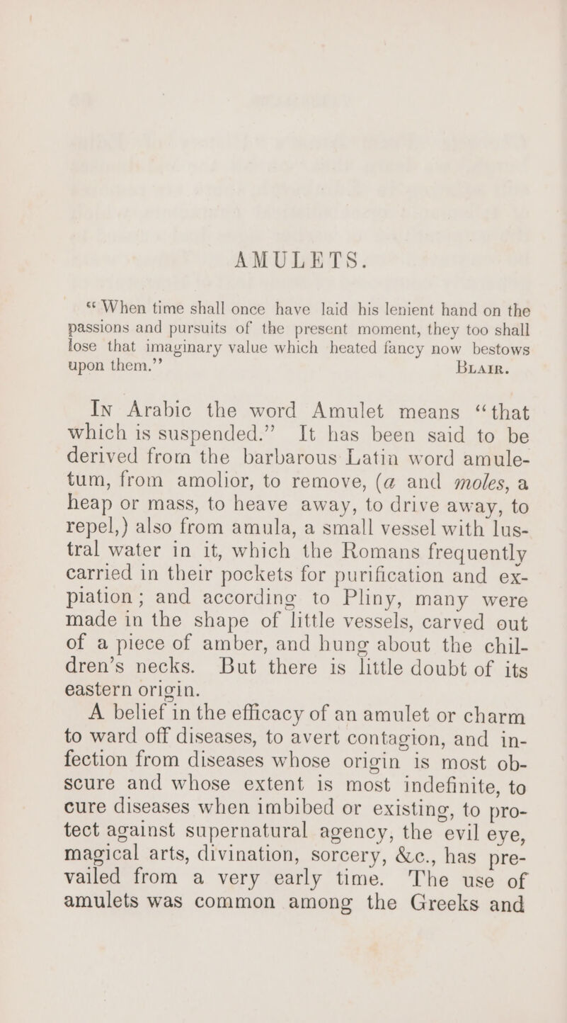 AMULETS. ** When time shall once have laid his lenient hand on the passions and pursuits of the present moment, they too shall lose that imaginary value which heated fancy now bestows upon them.”’ Biair. In Arabic the word Amulet means “that which is suspended.” It has been said to be derived from the barbarous Latin word amule- tum, from amolior, to remove, (a and moles, a heap or mass, to heave away, to drive away, to repel,) also from amula, a small vessel with lus- tral water in it, which the Romans frequently carried in their pockets for purification and ex- plation ; and according to Pliny, many were made in the shape of little vessels, carved out of a piece of amber, and hung about the chil- dren’s necks. But there is little doubt of its eastern origin. A belief in the efficacy of an amulet or charm to ward off diseases, to avert contagion, and in- fection from diseases whose origin is most ob- scure and whose extent is most indefinite, to cure diseases when imbibed or existing, to pro- tect against supernatural agency, the evil eye, magical arts, divination, sorcery, &amp;c., has pre- vailed from a very early time. The use of amulets was common among the Greeks and